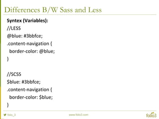 Differences B/W Sass and Less
Syntex (Variables):
//LESS
@blue: #3bbfce;
.content-navigation {
border-color: @blue;
}
//SCSS
$blue: #3bbfce;
.content-navigation {
border-color: $blue;
}
 