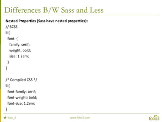 Differences B/W Sass and Less
Nested Properties (Sass have nested properties):
// SCSS
li {
font: {
family: serif;
weight: bold;
size: 1.2em;
}
}
/* Compiled CSS */
li {
font-family: serif;
font-weight: bold;
font-size: 1.2em;
}
 