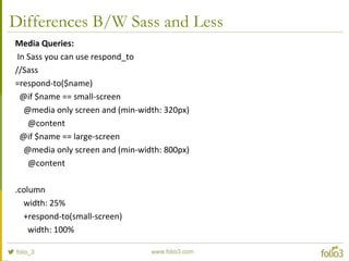 Differences B/W Sass and Less
Media Queries:
In Sass you can use respond_to
//Sass
=respond-to($name)
@if $name == small-screen
@media only screen and (min-width: 320px)
@content
@if $name == large-screen
@media only screen and (min-width: 800px)
@content
.column
width: 25%
+respond-to(small-screen)
width: 100%
 