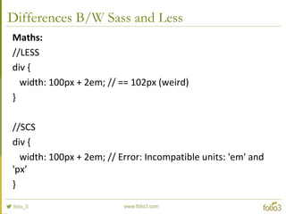Differences B/W Sass and Less
Maths:
//LESS
div {
width: 100px + 2em; // == 102px (weird)
}
//SCS
div {
width: 100px + 2em; // Error: Incompatible units: 'em' and
'px’
}
 