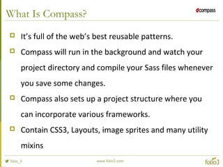 What Is Compass?
 It’s full of the web’s best reusable patterns.
 Compass will run in the background and watch your
project directory and compile your Sass files whenever
you save some changes.
 Compass also sets up a project structure where you
can incorporate various frameworks.
 Contain CSS3, Layouts, image sprites and many utility
mixins
 