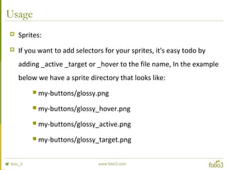 Usage
 Sprites:
 If you want to add selectors for your sprites, it's easy todo by
adding _active _target or _hover to the file name, In the example
below we have a sprite directory that looks like:
 my-buttons/glossy.png
 my-buttons/glossy_hover.png
 my-buttons/glossy_active.png
 my-buttons/glossy_target.png
 