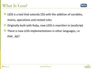 What Is Less?
 LESS is a tool that extends CSS with the addition of variables,
mixins, operations and nested rules
 Orig...