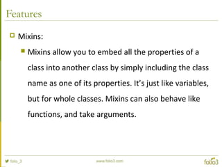 Features
 Mixins:
 Mixins allow you to embed all the properties of a
class into another class by simply including the cl...