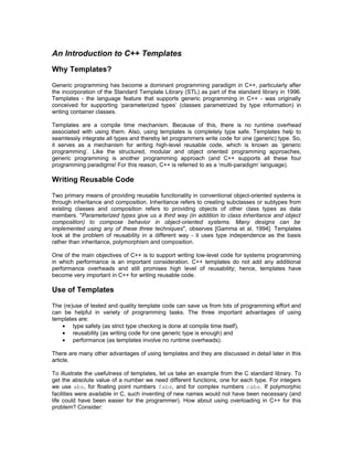 An Introduction to C++ Templates
Why Templates?

Generic programming has become a dominant programming paradigm in C++, particularly after
the incorporation of the Standard Template Library (STL) as part of the standard library in 1996.
Templates - the language feature that supports generic programming in C++ - was originally
conceived for supporting ‘parameterized types’ (classes parametrized by type information) in
writing container classes.

Templates are a compile time mechanism. Because of this, there is no runtime overhead
associated with using them. Also, using templates is completely type safe. Templates help to
seamlessly integrate all types and thereby let programmers write code for one (generic) type. So,
it serves as a mechanism for writing high-level reusable code, which is known as ‘generic
programming’. Like the structured, modular and object oriented programming approaches,
generic programming is another programming approach (and C++ supports all these four
programming paradigms! For this reason, C++ is referred to as a ‘multi-paradigm’ language).

Writing Reusable Code

Two primary means of providing reusable functionality in conventional object-oriented systems is
through inheritance and composition. Inheritance refers to creating subclasses or subtypes from
existing classes and composition refers to providing objects of other class types as data
members. quot;Parameterized types give us a third way (in addition to class inheritance and object
composition) to compose behavior in object-oriented systems. Many designs can be
implemented using any of these three techniquesquot;, observes [Gamma et al, 1994]. Templates
look at the problem of reusability in a different way - it uses type independence as the basis
rather than inheritance, polymorphism and composition.

One of the main objectives of C++ is to support writing low-level code for systems programming
in which performance is an important consideration. C++ templates do not add any additional
performance overheads and still promises high level of reusability; hence, templates have
become very important in C++ for writing reusable code.

Use of Templates

The (re)use of tested and quality template code can save us from lots of programming effort and
can be helpful in variety of programming tasks. The three important advantages of using
templates are:
   • type safety (as strict type checking is done at compile time itself),
   • reusability (as writing code for one generic type is enough) and
   • performance (as templates involve no runtime overheads).

There are many other advantages of using templates and they are discussed in detail later in this
article.

To illustrate the usefulness of templates, let us take an example from the C standard library. To
get the absolute value of a number we need different functions, one for each type. For integers
we use abs, for floating point numbers fabs, and for complex numbers cabs. If polymorphic
facilities were available in C, such inventing of new names would not have been necessary (and
life could have been easier for the programmer). How about using overloading in C++ for this
problem? Consider:
 