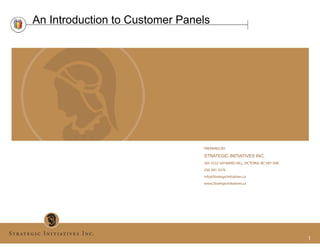 An Introduction to Customer Panels




                                PREPARED BY:

                                STRATEGIC INITIATIVES INC.
                                305-5332 SAYWARD HILL, VICTORIA, BC V8Y 3H8
                                250-381-3376
                                info@StrategicInitiatives.ca
                                www.StrategicInitiatives.ca




                                                                              1
 