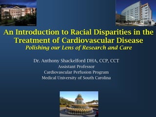 An Introduction to Racial Disparities in the
  Treatment of Cardiovascular Disease
      Polishing our Lens of Research and Care

         Dr. Anthony Shackelford DHA, CCP, CCT
                    Assistant Professor
             Cardiovascular Perfusion Program
            Medical University of South Carolina
 
