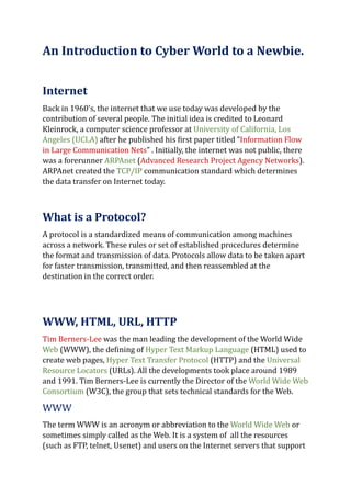An Introduction to Cyber World to a Newbie.
Internet
Back in 1960’s, the internet that we use today was developed by the
contribution of several people. The initial idea is credited to Leonard
Kleinrock, a computer science professor at University of California, Los
Angeles (UCLA) after he published his first paper titled ”Information Flow
in Large Communication Nets” . Initially, the internet was not public, there
was a forerunner ARPAnet (Advanced Research Project Agency Networks).
ARPAnet created the TCP/IP communication standard which determines
the data transfer on Internet today.
What is a Protocol?
A protocol is a standardized means of communication among machines
across a network. These rules or set of established procedures determine
the format and transmission of data. Protocols allow data to be taken apart
for faster transmission, transmitted, and then reassembled at the
destination in the correct order.
WWW, HTML, URL, HTTP
Tim Berners-Lee was the man leading the development of the World Wide
Web (WWW), the defining of Hyper Text Markup Language (HTML) used to
create web pages, Hyper Text Transfer Protocol (HTTP) and the Universal
Resource Locators (URLs). All the developments took place around 1989
and 1991. Tim Berners-Lee is currently the Director of the World Wide Web
Consortium (W3C), the group that sets technical standards for the Web.
WWW
The term WWW is an acronym or abbreviation to the World Wide Web or
sometimes simply called as the Web. It is a system of all the resources
(such as FTP, telnet, Usenet) and users on the Internet servers that support
 