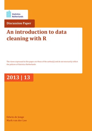 Discussion Paper
Edwin de Jonge
Mark van der Loo
An introduction to data
cleaning with R
The views expressed in this paper are those of the author(s) and do not necesarily reflect
the policies of Statistics Netherlands
2013 | 13
 