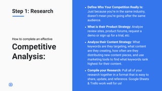 Competitive
Analysis:
● Define Who Your Competition Really Is:
Just because you’re in the same industry,
doesn’t mean you’re going after the same
audience.
● What is their Product Strategy: Analyze
review sites, product forums, request a
demo or sign up for a trial, etc.
● Analyze their Content Strategy: What
keywords are they targeting, what content
are they creating, how often are they
distributing new content pieces, and use
marketing tools to find what keywords rank
highest for their content.
● Compile your Research: Pull all of your
research together in a format that is easy to
share, update, and reference. Google Sheets
& Trello work well for us!
How to complete an effective
Step 1: Research
 