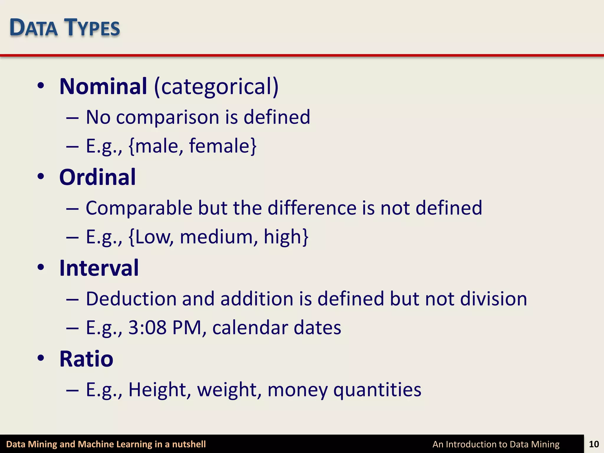 DATA TYPES

      • Nominal (categorical)
             – No comparison is defined
             – E.g., {male, female}
      • Ordinal
             – Comparable but the difference is not defined
             – E.g., {Low, medium, high}
      • Interval
             – Deduction and addition is defined but not division
             – E.g., 3:08 PM, calendar dates
      • Ratio
             – E.g., Height, weight, money quantities

Data Mining and Machine Learning in a nutshell          An Introduction to Data Mining   10
 