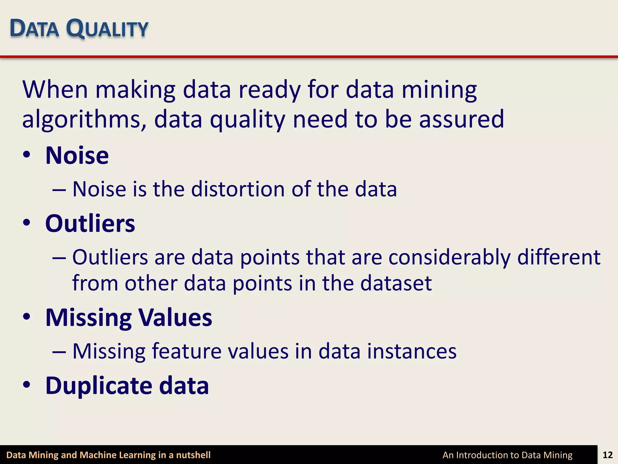 DATA QUALITY

   When making data ready for data mining
   algorithms, data quality need to be assured
   • Noise
          – Noise is the distortion of the data
   • Outliers
          – Outliers are data points that are considerably different
            from other data points in the dataset
   • Missing Values
          – Missing feature values in data instances
   • Duplicate data

Data Mining and Machine Learning in a nutshell     An Introduction to Data Mining   12
 