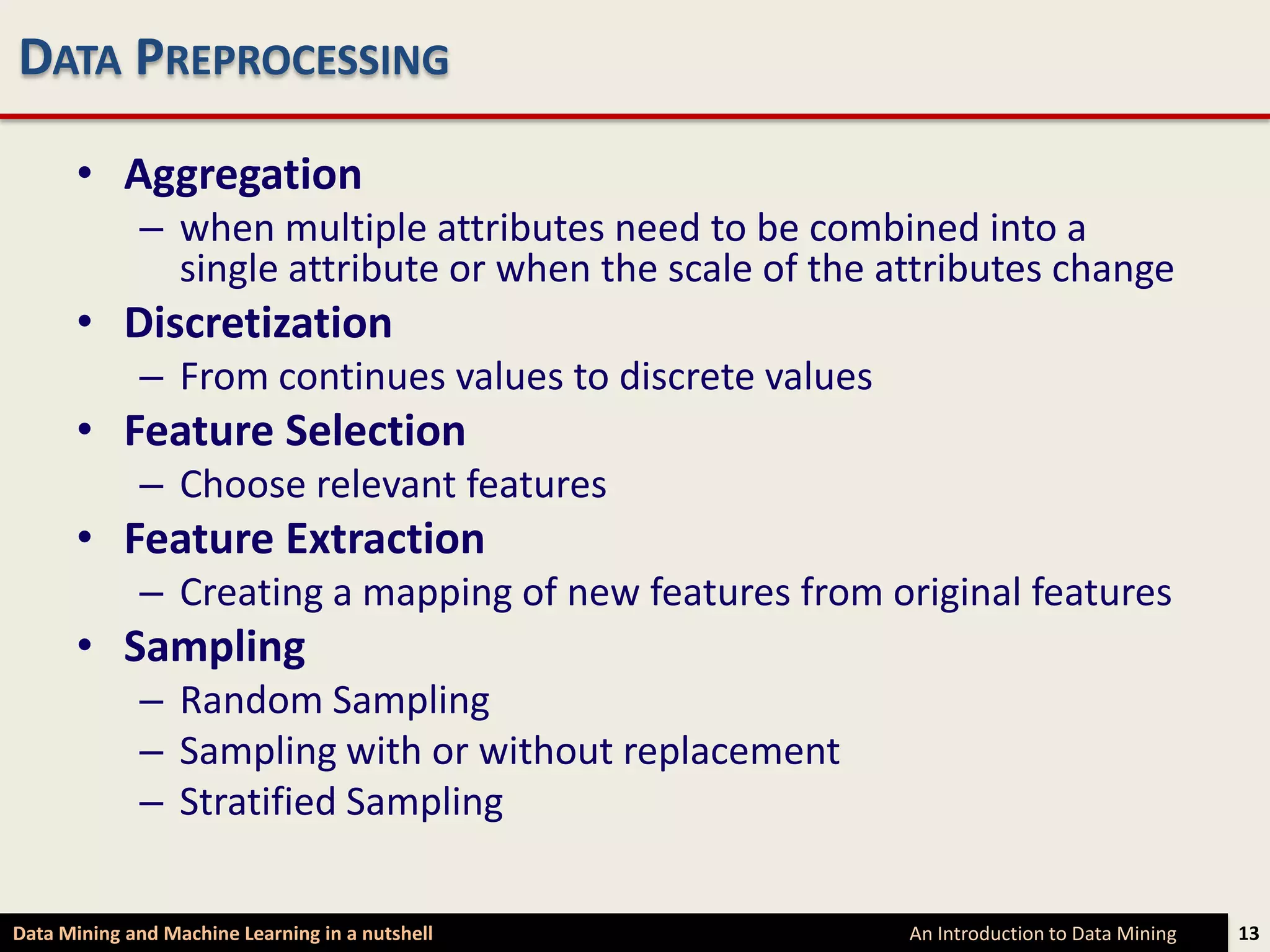 DATA PREPROCESSING

      • Aggregation
             – when multiple attributes need to be combined into a
               single attribute or when the scale of the attributes change
      • Discretization
             – From continues values to discrete values
      • Feature Selection
             – Choose relevant features
      • Feature Extraction
             – Creating a mapping of new features from original features
      • Sampling
             – Random Sampling
             – Sampling with or without replacement
             – Stratified Sampling

Data Mining and Machine Learning in a nutshell            An Introduction to Data Mining   13
 