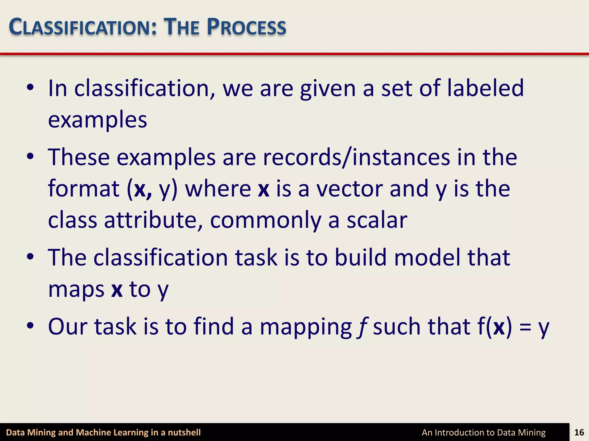 CLASSIFICATION: THE PROCESS

    • In classification, we are given a set of labeled
      examples
    • These examples are records/instances in the
      format (x, y) where x is a vector and y is the
      class attribute, commonly a scalar
    • The classification task is to build model that
      maps x to y
    • Our task is to find a mapping f such that f(x) = y


Data Mining and Machine Learning in a nutshell   An Introduction to Data Mining   16
 