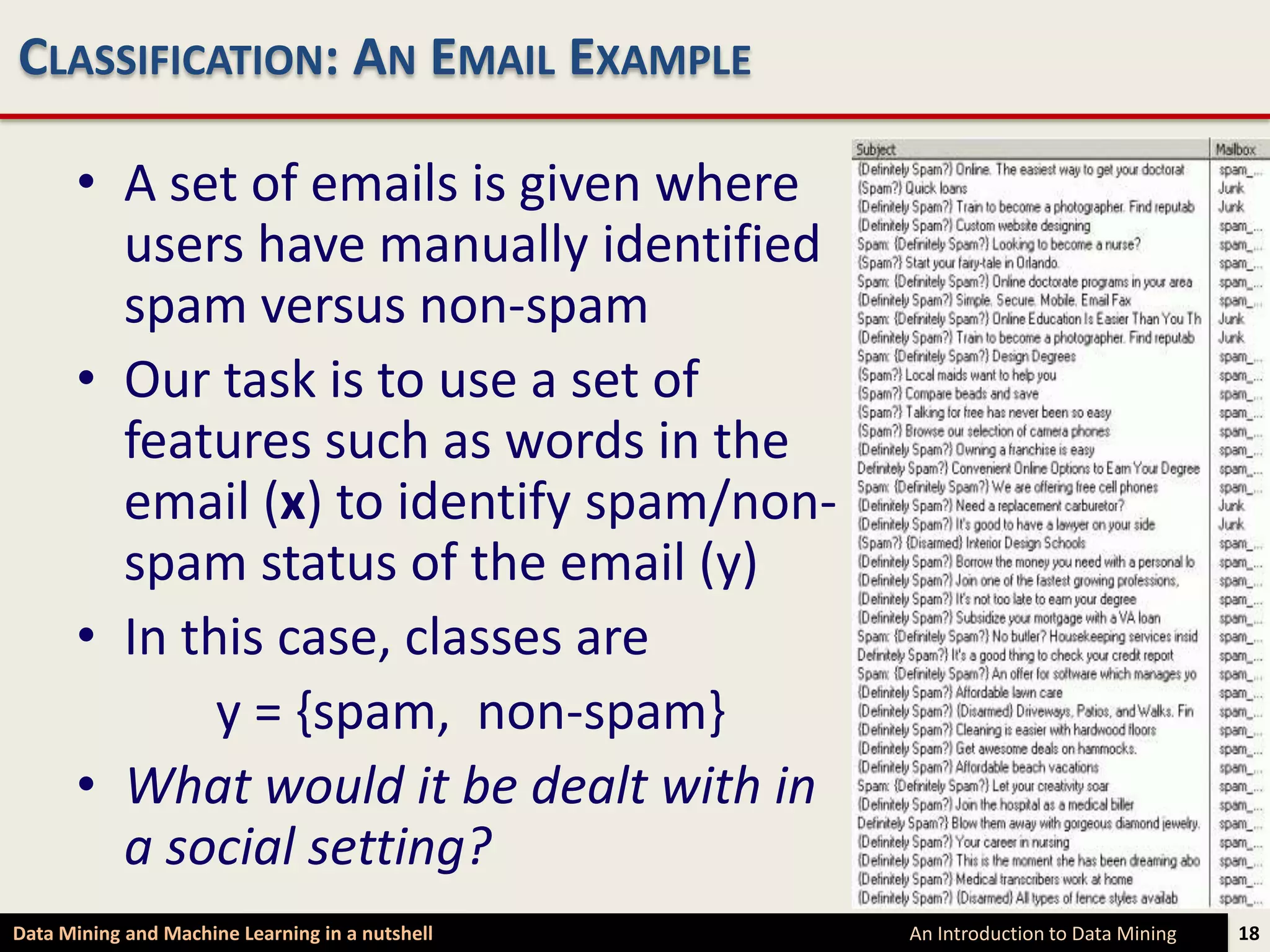 CLASSIFICATION: AN EMAIL EXAMPLE

      • A set of emails is given where
        users have manually identified
        spam versus non-spam
      • Our task is to use a set of
        features such as words in the
        email (x) to identify spam/non-
        spam status of the email (y)
      • In this case, classes are
             y = {spam, non-spam}
      • What would it be dealt with in
        a social setting?
Data Mining and Machine Learning in a nutshell   An Introduction to Data Mining   18
 