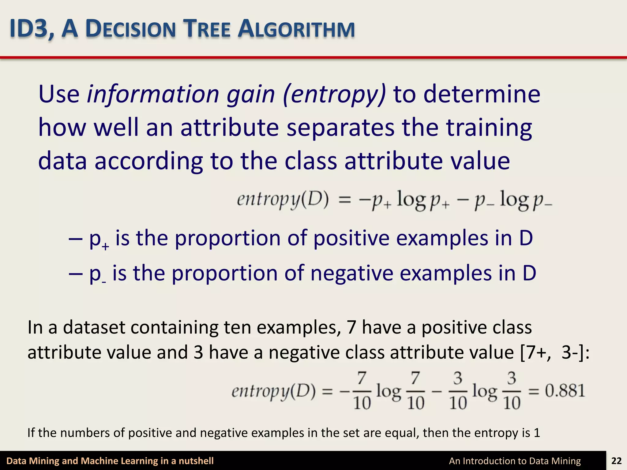 ID3, A DECISION TREE ALGORITHM

      Use information gain (entropy) to determine
      how well an attribute separates the training
      data according to the class attribute value

             – p+ is the proportion of positive examples in D
             – p- is the proportion of negative examples in D

    In a dataset containing ten examples, 7 have a positive class
    attribute value and 3 have a negative class attribute value [7+, 3-]:


    If the numbers of positive and negative examples in the set are equal, then the entropy is 1
Data Mining and Machine Learning in a nutshell                                 An Introduction to Data Mining   22
 