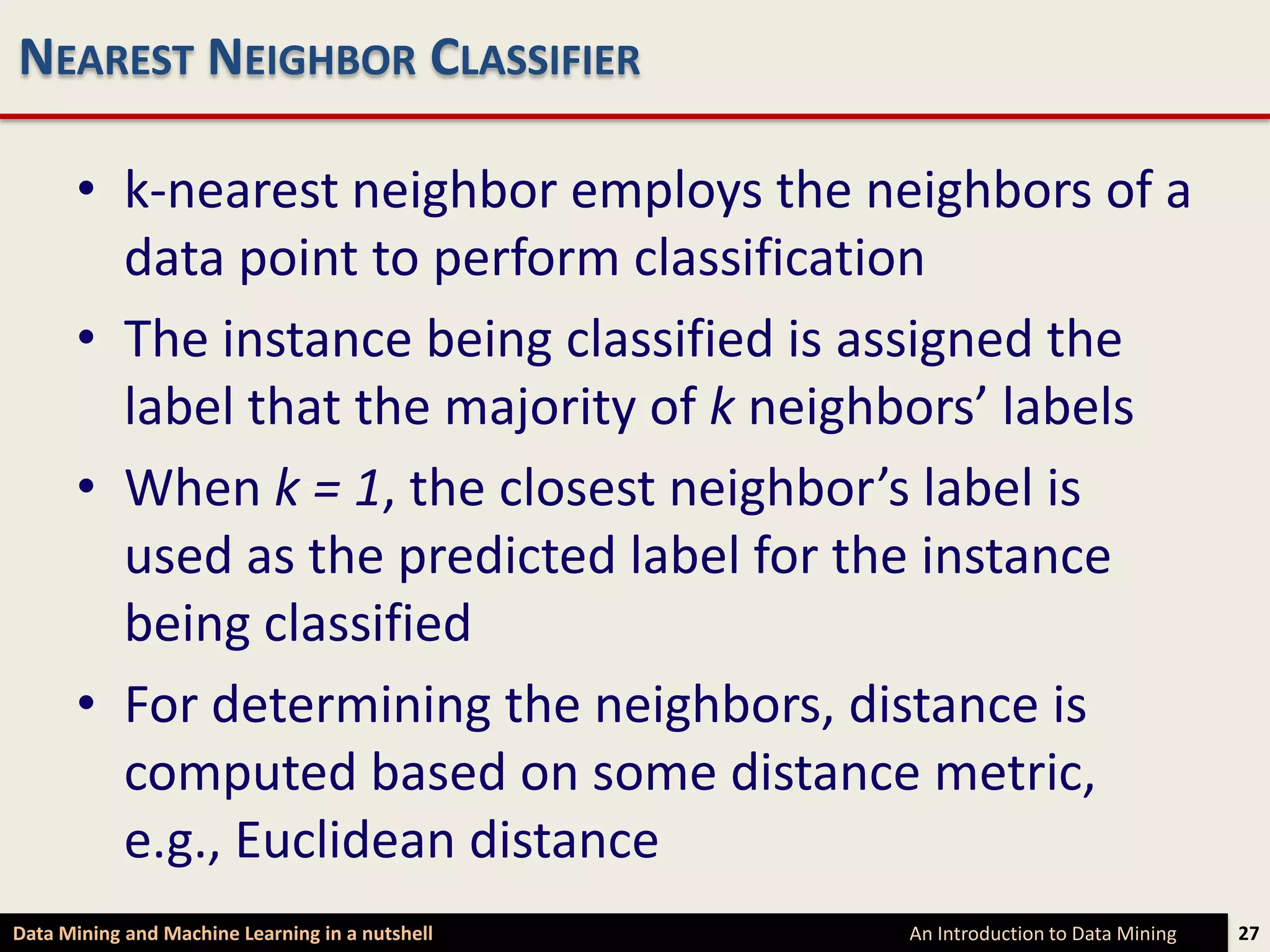 NEAREST NEIGHBOR CLASSIFIER

      • k-nearest neighbor employs the neighbors of a
        data point to perform classification
      • The instance being classified is assigned the
        label that the majority of k neighbors’ labels
      • When k = 1, the closest neighbor’s label is
        used as the predicted label for the instance
        being classified
      • For determining the neighbors, distance is
        computed based on some distance metric,
        e.g., Euclidean distance
Data Mining and Machine Learning in a nutshell   An Introduction to Data Mining   27
 