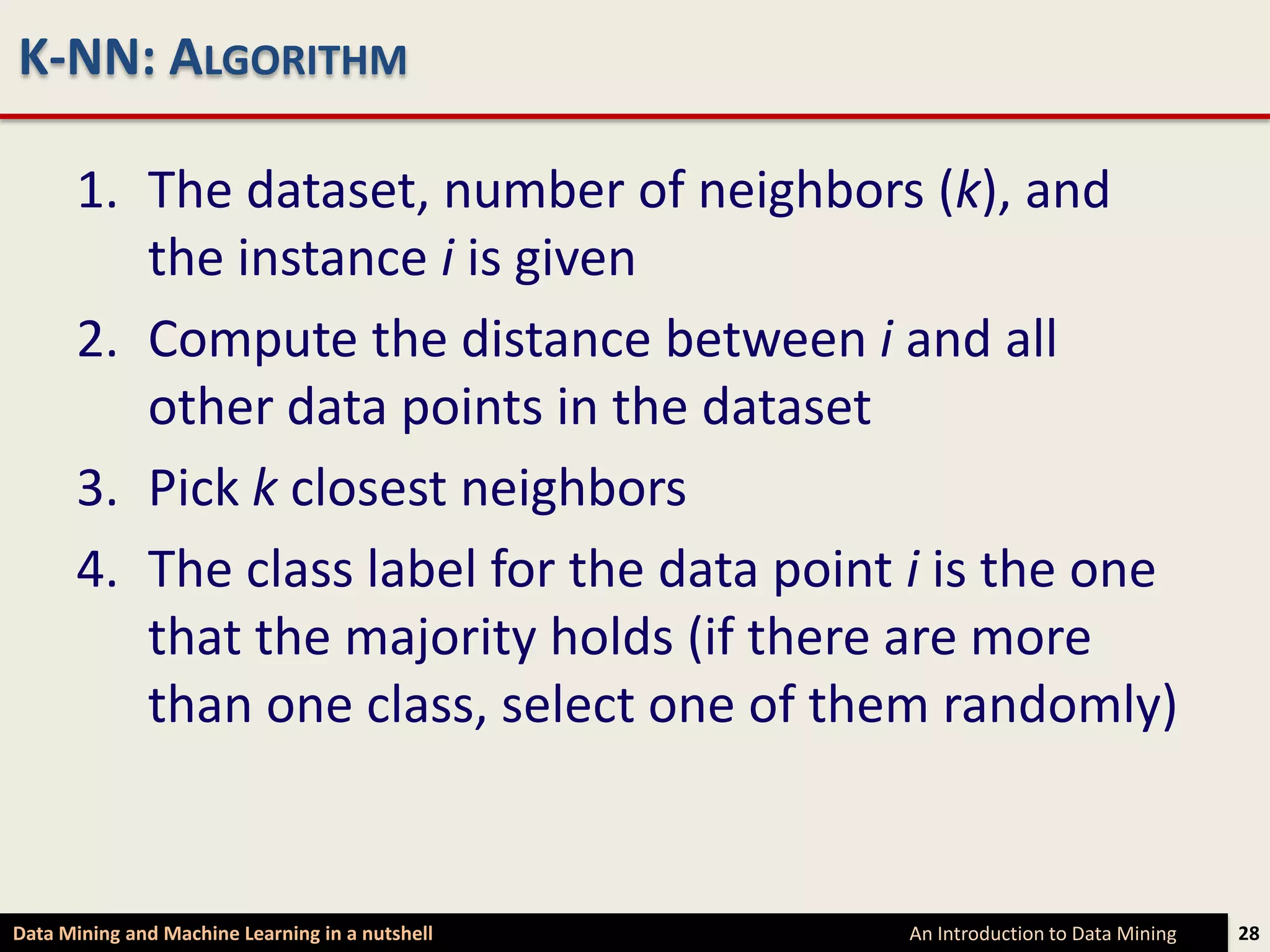 K-NN: ALGORITHM

      1. The dataset, number of neighbors (k), and
         the instance i is given
      2. Compute the distance between i and all
         other data points in the dataset
      3. Pick k closest neighbors
      4. The class label for the data point i is the one
         that the majority holds (if there are more
         than one class, select one of them randomly)


Data Mining and Machine Learning in a nutshell   An Introduction to Data Mining   28
 