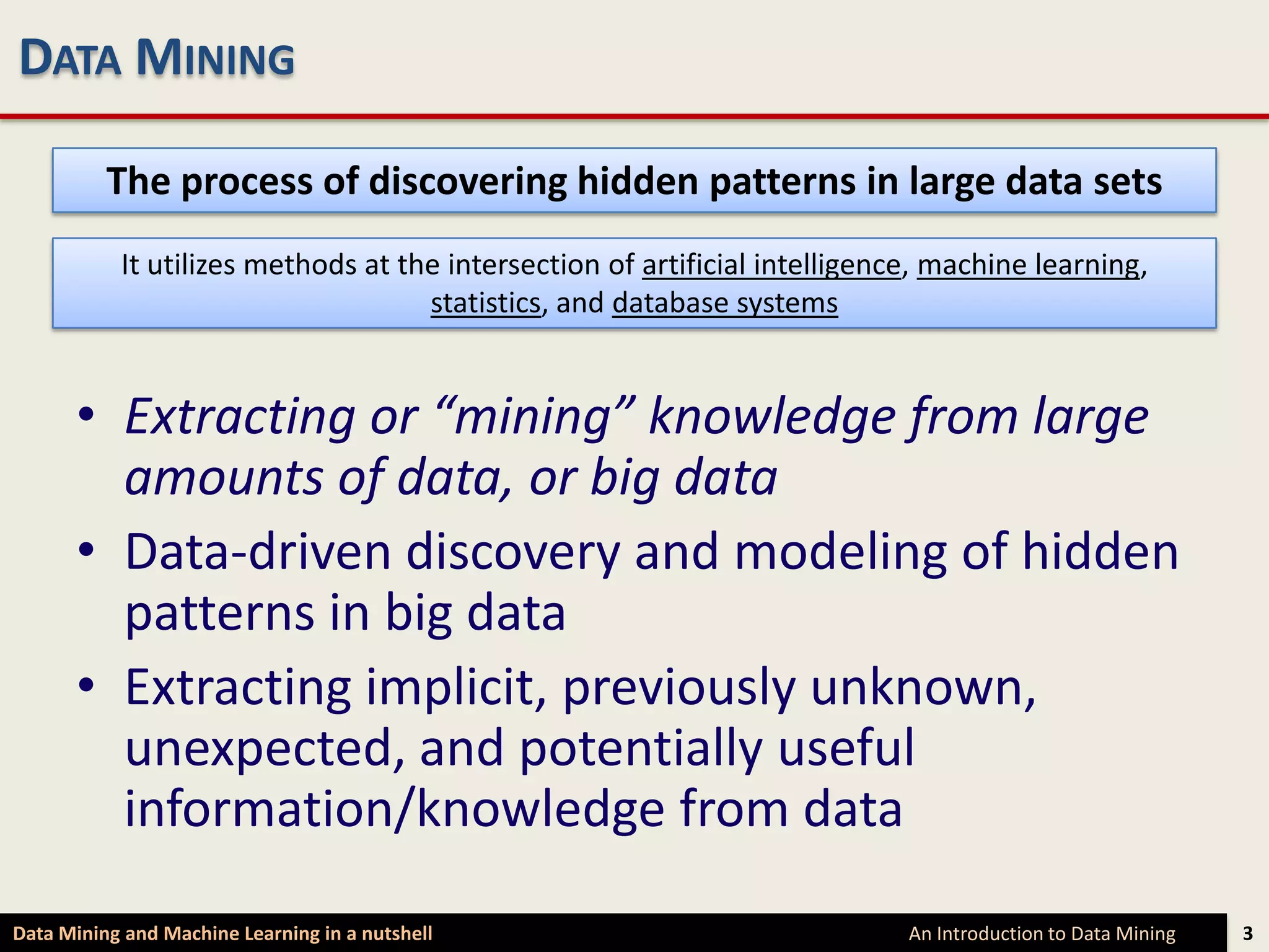 DATA MINING

          The process of discovering hidden patterns in large data sets
           It utilizes methods at the intersection of artificial intelligence, machine learning,
                                    statistics, and database systems


      • Extracting or “mining” knowledge from large
        amounts of data, or big data
      • Data-driven discovery and modeling of hidden
        patterns in big data
      • Extracting implicit, previously unknown,
        unexpected, and potentially useful
        information/knowledge from data

Data Mining and Machine Learning in a nutshell                              An Introduction to Data Mining   3
 