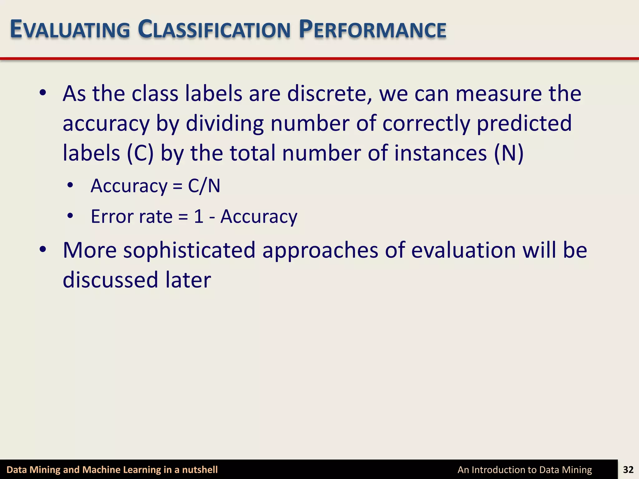 EVALUATING CLASSIFICATION PERFORMANCE

      • As the class labels are discrete, we can measure the
        accuracy by dividing number of correctly predicted
        labels (C) by the total number of instances (N)
             • Accuracy = C/N
             • Error rate = 1 - Accuracy
      • More sophisticated approaches of evaluation will be
        discussed later




Data Mining and Machine Learning in a nutshell   An Introduction to Data Mining   32
 