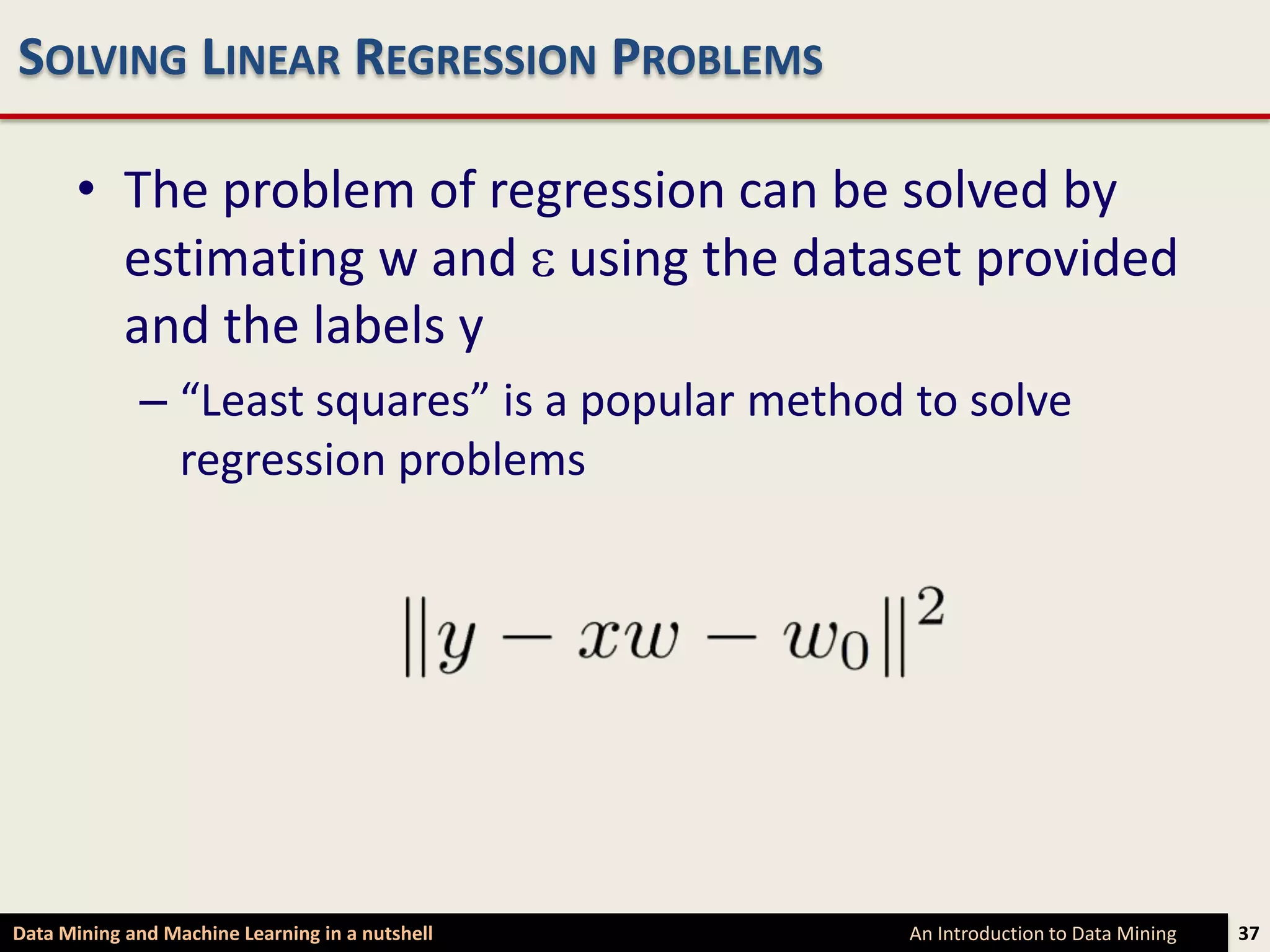 SOLVING LINEAR REGRESSION PROBLEMS

      • The problem of regression can be solved by
        estimating w and using the dataset provided
        and the labels y
             – “Least squares” is a popular method to solve
               regression problems




Data Mining and Machine Learning in a nutshell    An Introduction to Data Mining   37
 
