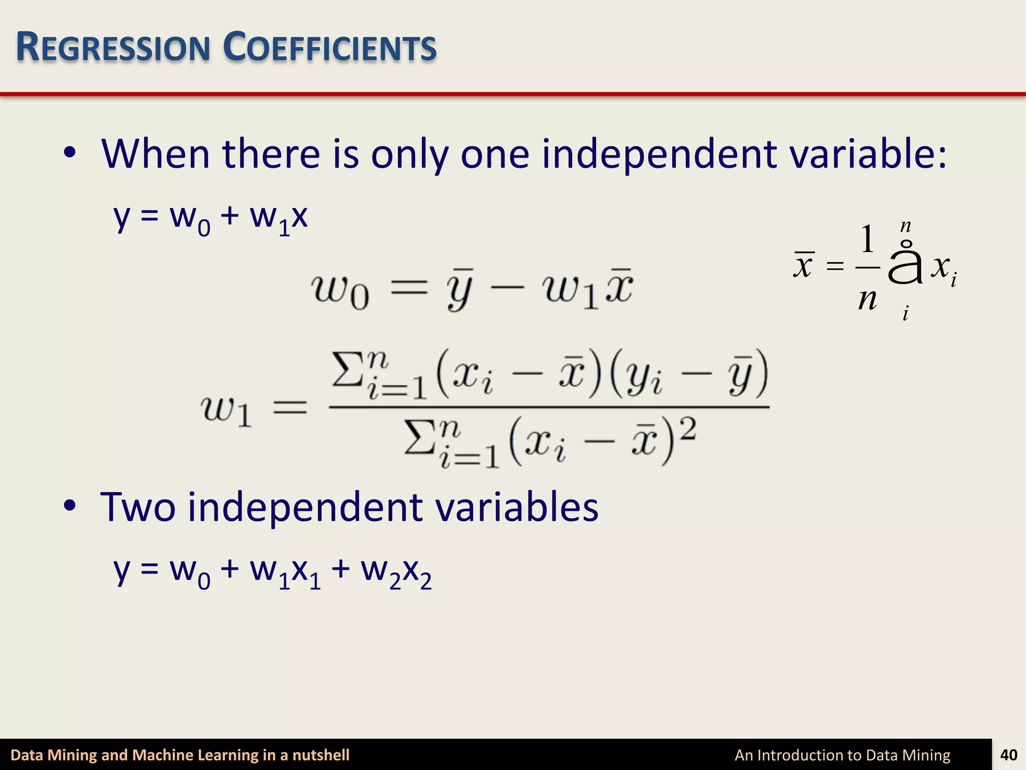 REGRESSION COEFFICIENTS

      • When there is only one independent variable:
             y = w0 + w1x                                              n
                                                         x = å xi
                                                            1
                                                            n i




      • Two independent variables
             y = w0 + w1x1 + w2x2



Data Mining and Machine Learning in a nutshell   An Introduction to Data Mining   40
 