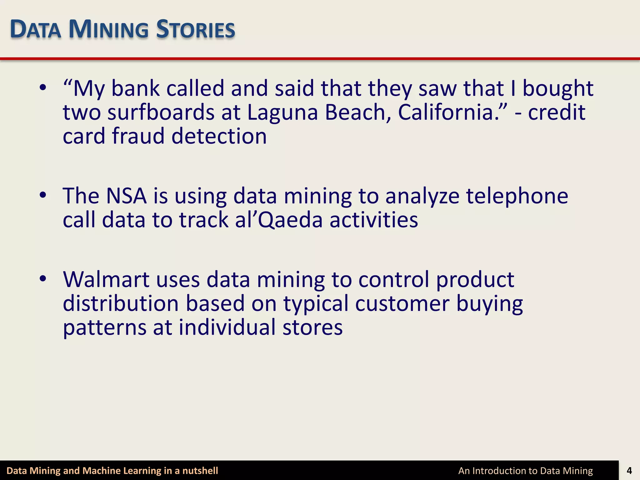 DATA MINING STORIES

      • “My bank called and said that they saw that I bought
        two surfboards at Laguna Beach, California.” - credit
        card fraud detection

      • The NSA is using data mining to analyze telephone
        call data to track al’Qaeda activities

      • Walmart uses data mining to control product
        distribution based on typical customer buying
        patterns at individual stores




Data Mining and Machine Learning in a nutshell   An Introduction to Data Mining   4
 