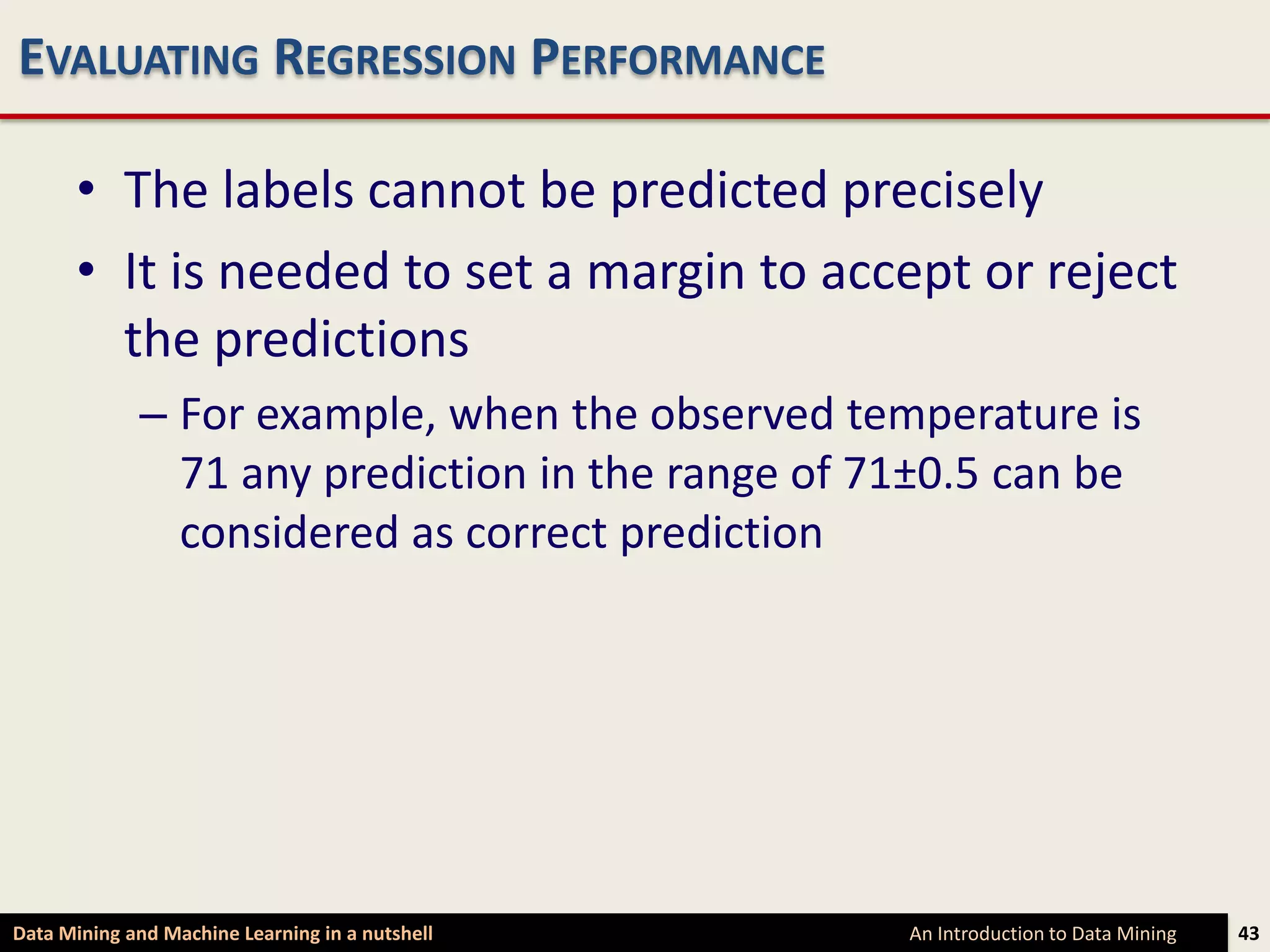 EVALUATING REGRESSION PERFORMANCE

      • The labels cannot be predicted precisely
      • It is needed to set a margin to accept or reject
        the predictions
             – For example, when the observed temperature is
               71 any prediction in the range of 71±0.5 can be
               considered as correct prediction




Data Mining and Machine Learning in a nutshell    An Introduction to Data Mining   43
 