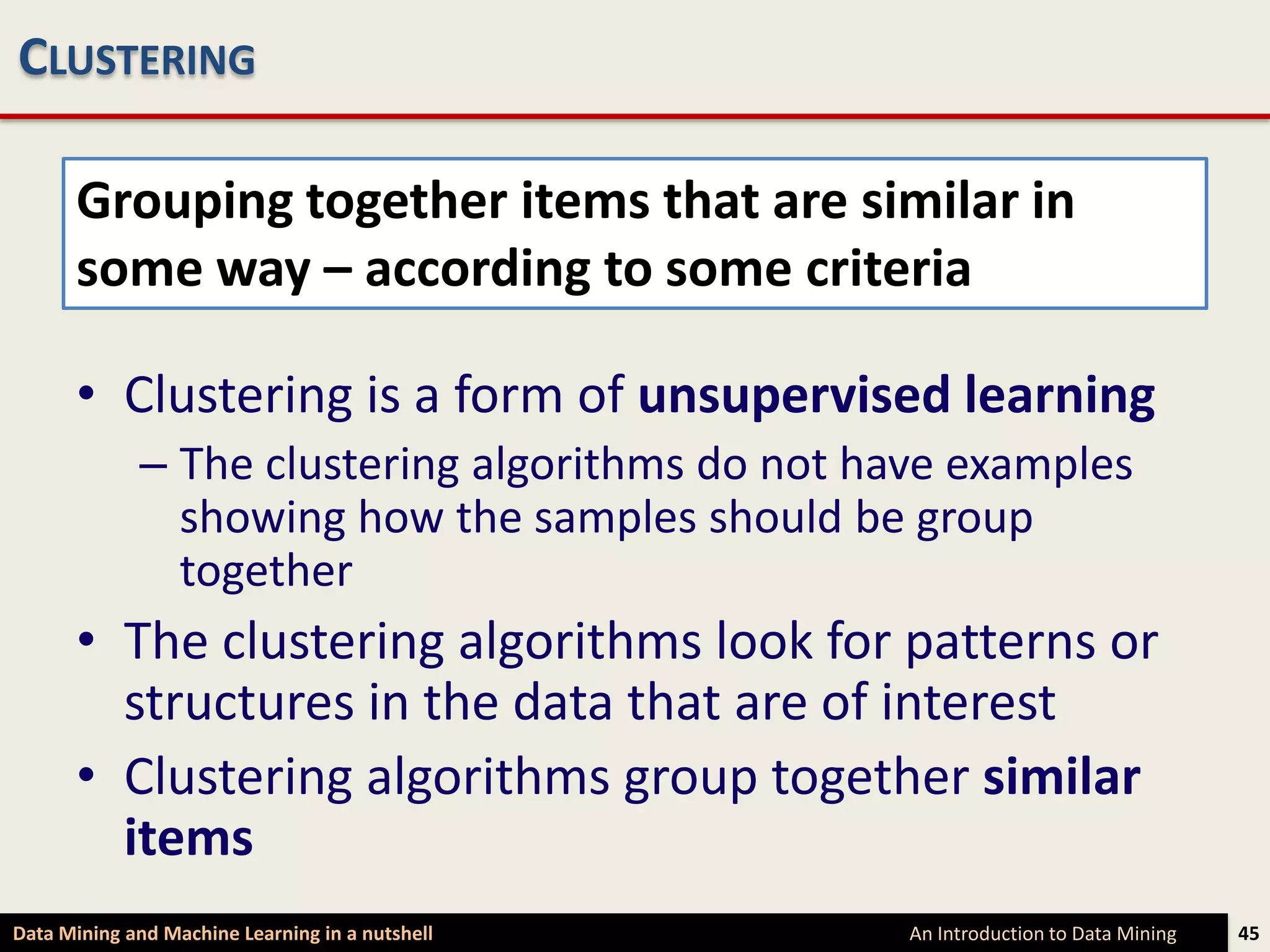CLUSTERING

      Grouping together items that are similar in
      some way – according to some criteria

      • Clustering is a form of unsupervised learning
             – The clustering algorithms do not have examples
               showing how the samples should be group
               together
      • The clustering algorithms look for patterns or
        structures in the data that are of interest
      • Clustering algorithms group together similar
        items
Data Mining and Machine Learning in a nutshell    An Introduction to Data Mining   45
 