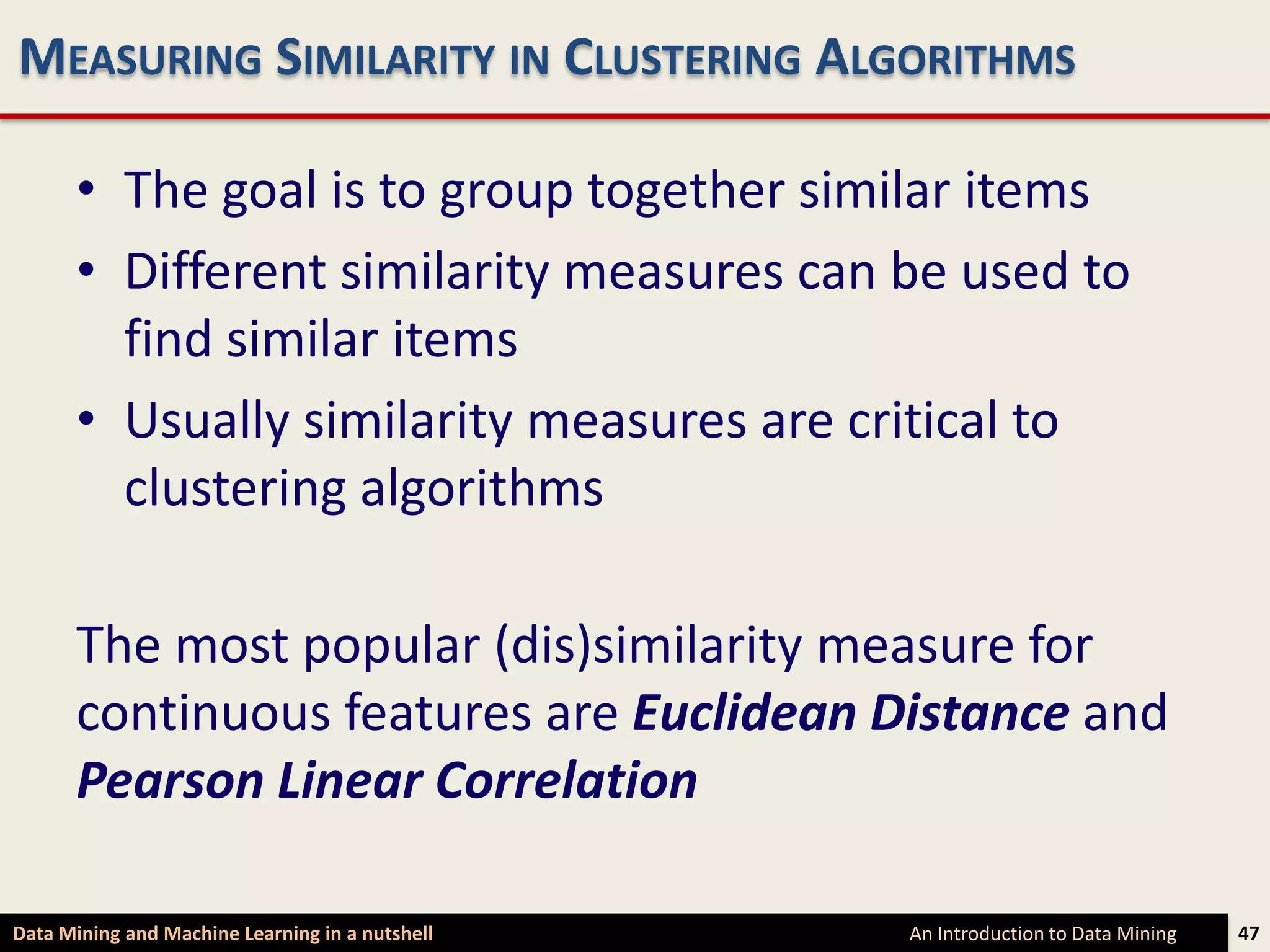 MEASURING SIMILARITY IN CLUSTERING ALGORITHMS

      • The goal is to group together similar items
      • Different similarity measures can be used to
        find similar items
      • Usually similarity measures are critical to
        clustering algorithms

      The most popular (dis)similarity measure for
      continuous features are Euclidean Distance and
      Pearson Linear Correlation

Data Mining and Machine Learning in a nutshell   An Introduction to Data Mining   47
 
