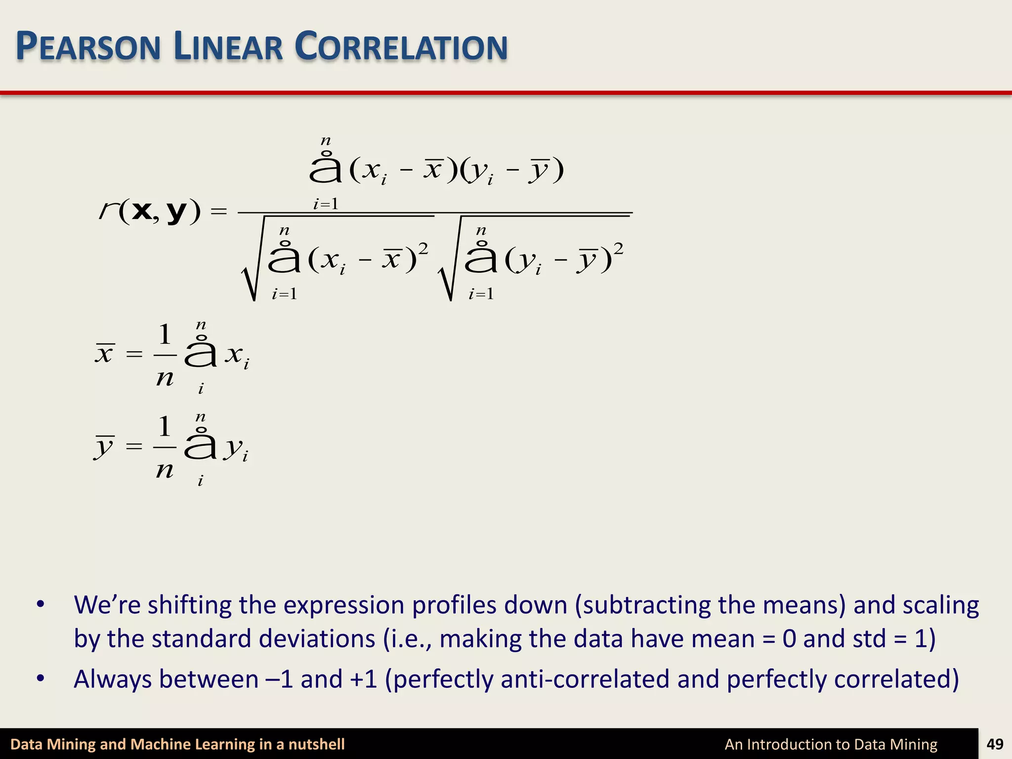 PEARSON LINEAR CORRELATION
                                          n

                                         å (x       i   - x )(yi - y )
           r (x, y) =               n
                                         i=1
                                                              n

                                  å (x        i   - x )2     å (y  i   - y )2
                                   i=1                       i=1

              1 n
           x = å xi
              n i
              1 n
           y = å yi
              n i



   • We’re shifting the expression profiles down (subtracting the means) and scaling
     by the standard deviations (i.e., making the data have mean = 0 and std = 1)
   • Always between –1 and +1 (perfectly anti-correlated and perfectly correlated)

Data Mining and Machine Learning in a nutshell                                  An Introduction to Data Mining   49
 