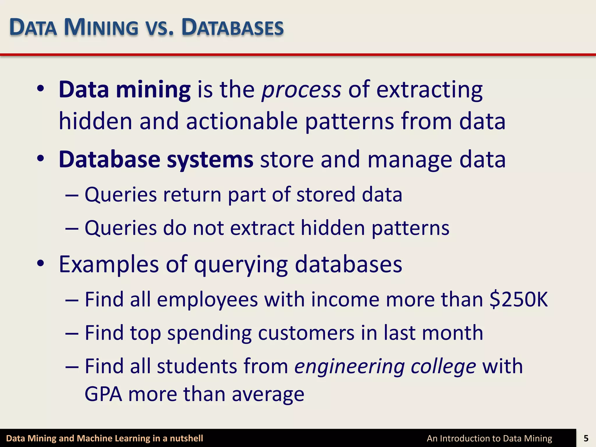 DATA MINING VS. DATABASES

      • Data mining is the process of extracting
        hidden and actionable patterns from data
      • Database systems store and manage data
             – Queries return part of stored data
             – Queries do not extract hidden patterns
      • Examples of querying databases
             – Find all employees with income more than $250K
             – Find top spending customers in last month
             – Find all students from engineering college with
               GPA more than average
Data Mining and Machine Learning in a nutshell    An Introduction to Data Mining   5
 