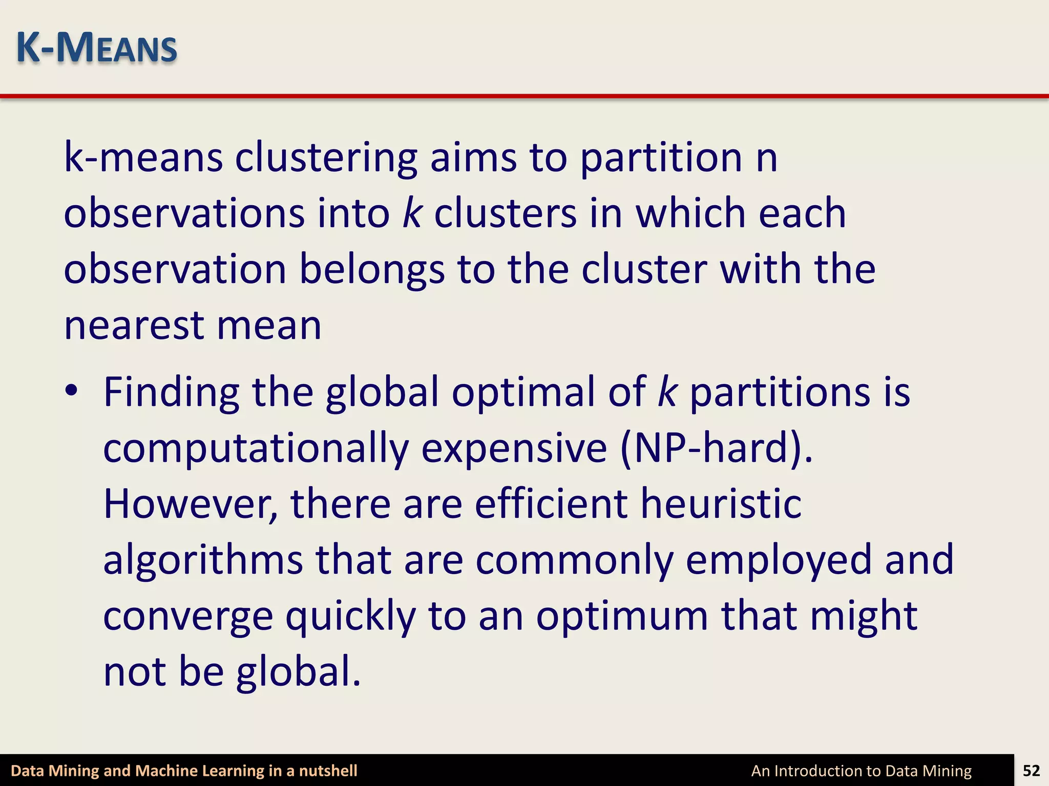 K-MEANS

      k-means clustering aims to partition n
      observations into k clusters in which each
      observation belongs to the cluster with the
      nearest mean
      • Finding the global optimal of k partitions is
        computationally expensive (NP-hard).
        However, there are efficient heuristic
        algorithms that are commonly employed and
        converge quickly to an optimum that might
        not be global.
Data Mining and Machine Learning in a nutshell   An Introduction to Data Mining   52
 