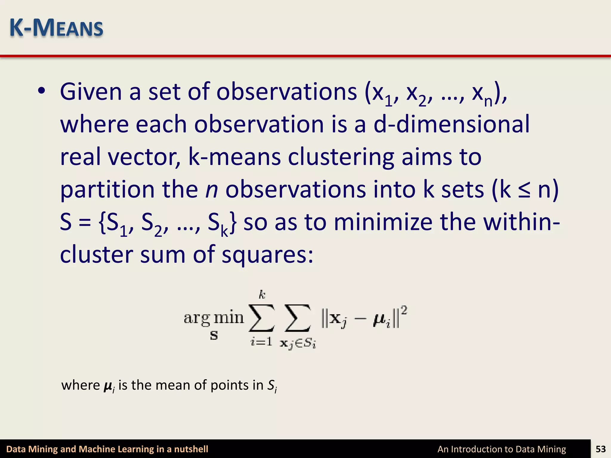 K-MEANS

      • Given a set of observations (x1, x2, …, xn),
        where each observation is a d-dimensional
        real vector, k-means clustering aims to
        partition the n observations into k sets (k ≤ n)
        S = {S1, S2, …, Sk} so as to minimize the within-
        cluster sum of squares:



            where μi is the mean of points in Si



Data Mining and Machine Learning in a nutshell     An Introduction to Data Mining   53
 