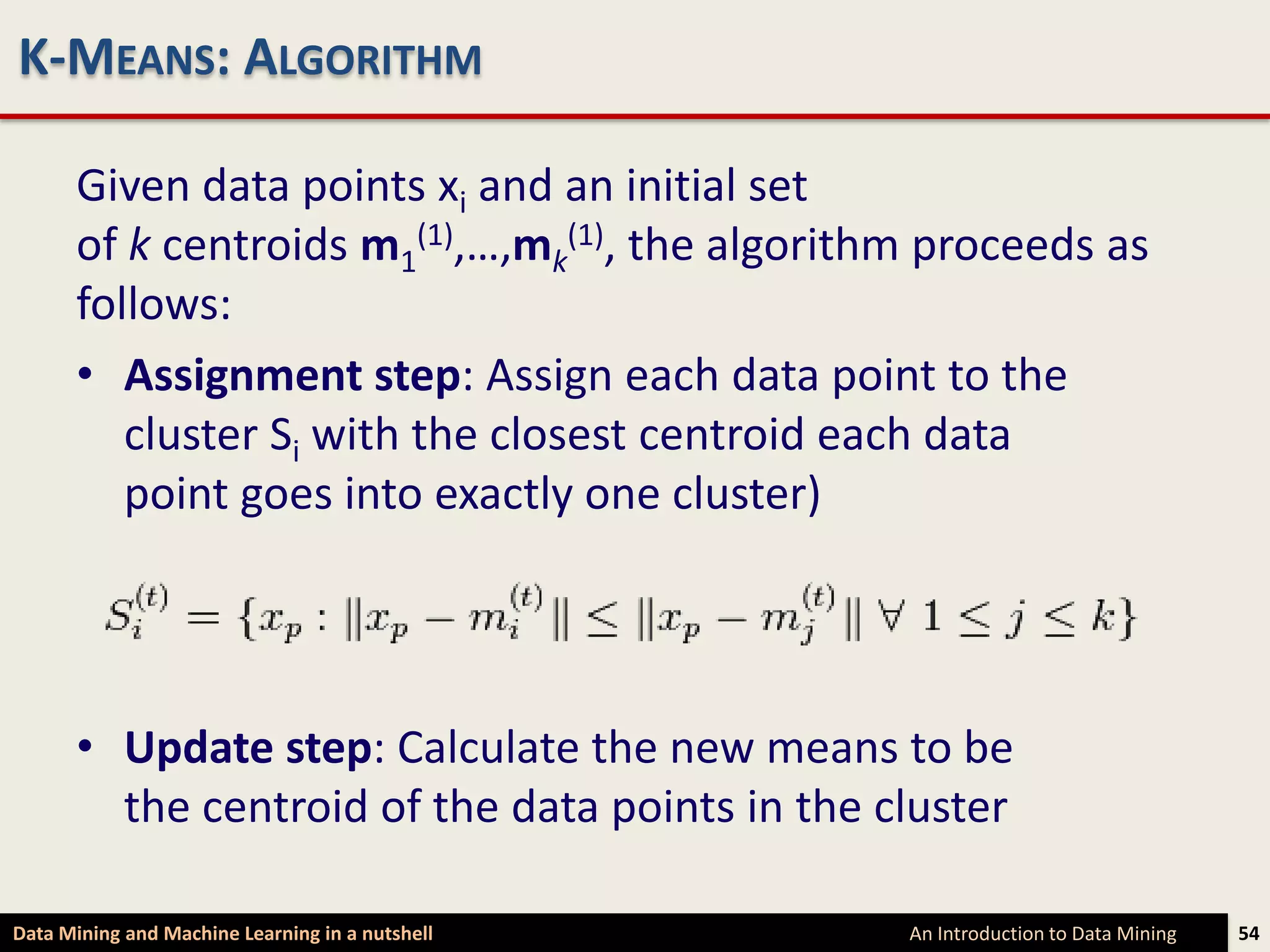 K-MEANS: ALGORITHM

      Given data points xi and an initial set
      of k centroids m1(1),…,mk(1), the algorithm proceeds as
      follows:
      • Assignment step: Assign each data point to the
         cluster Si with the closest centroid each data
         point goes into exactly one cluster)




      • Update step: Calculate the new means to be
        the centroid of the data points in the cluster

Data Mining and Machine Learning in a nutshell   An Introduction to Data Mining   54
 