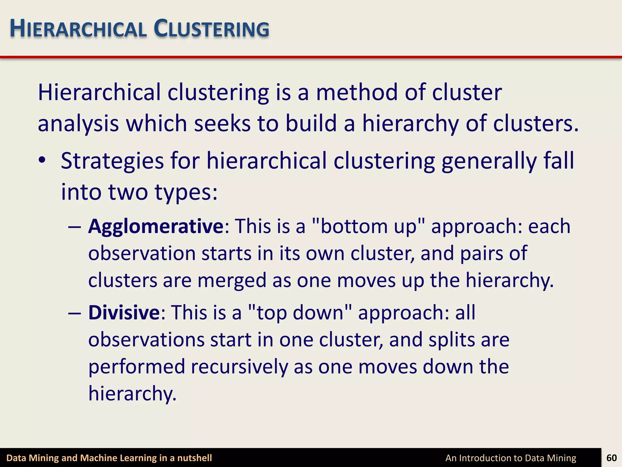 HIERARCHICAL CLUSTERING

      Hierarchical clustering is a method of cluster
      analysis which seeks to build a hierarchy of clusters.
      • Strategies for hierarchical clustering generally fall
        into two types:
             – Agglomerative: This is a "bottom up" approach: each
               observation starts in its own cluster, and pairs of
               clusters are merged as one moves up the hierarchy.
             – Divisive: This is a "top down" approach: all
               observations start in one cluster, and splits are
               performed recursively as one moves down the
               hierarchy.

Data Mining and Machine Learning in a nutshell      An Introduction to Data Mining   60
 