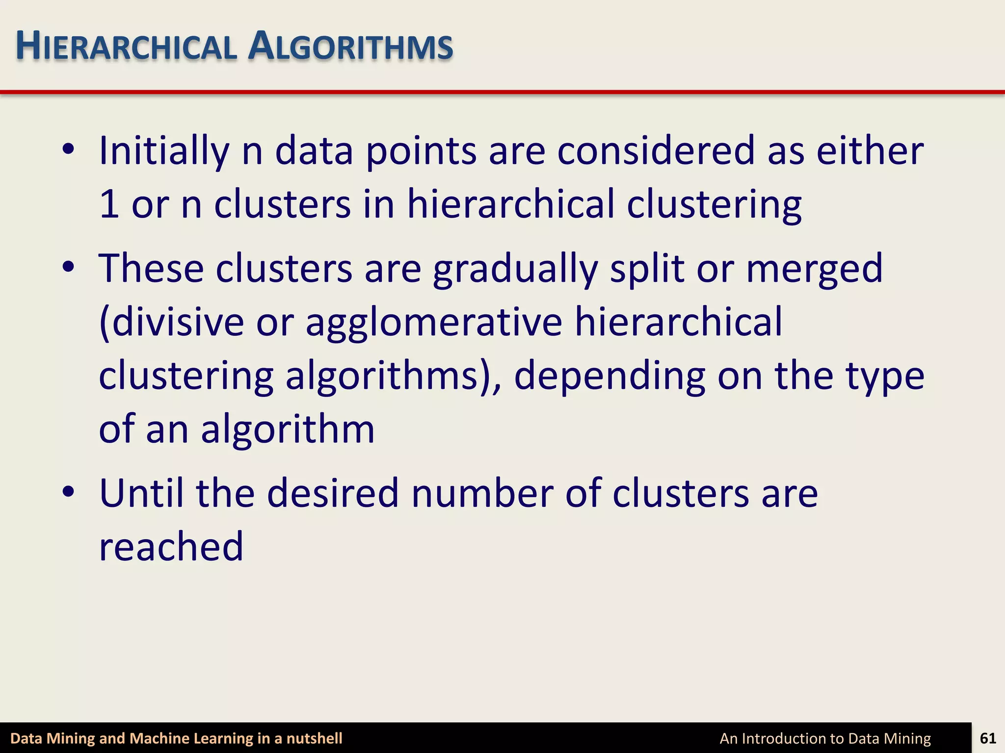 HIERARCHICAL ALGORITHMS

      • Initially n data points are considered as either
        1 or n clusters in hierarchical clustering
      • These clusters are gradually split or merged
        (divisive or agglomerative hierarchical
        clustering algorithms), depending on the type
        of an algorithm
      • Until the desired number of clusters are
        reached



Data Mining and Machine Learning in a nutshell   An Introduction to Data Mining   61
 