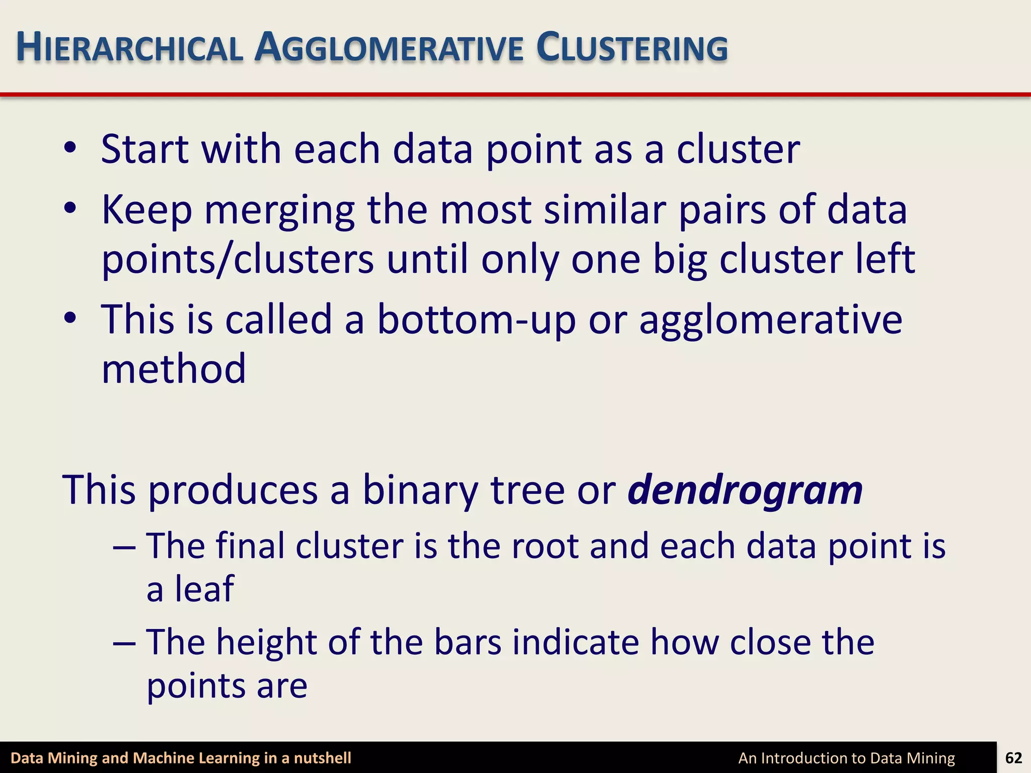 HIERARCHICAL AGGLOMERATIVE CLUSTERING

      • Start with each data point as a cluster
      • Keep merging the most similar pairs of data
        points/clusters until only one big cluster left
      • This is called a bottom-up or agglomerative
        method

      This produces a binary tree or dendrogram
             – The final cluster is the root and each data point is
               a leaf
             – The height of the bars indicate how close the
               points are
Data Mining and Machine Learning in a nutshell       An Introduction to Data Mining   62
 
