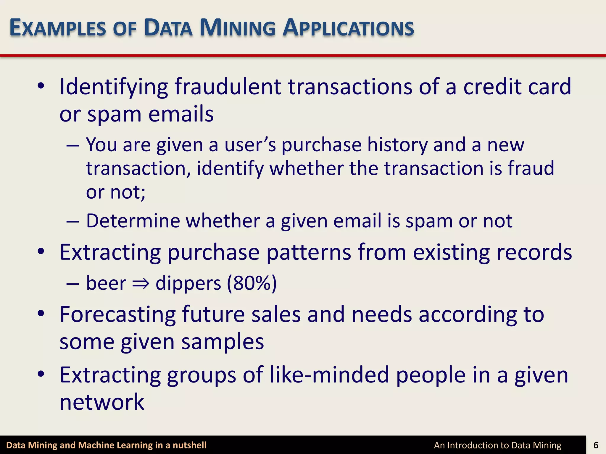 EXAMPLES OF DATA MINING APPLICATIONS

      • Identifying fraudulent transactions of a credit card
        or spam emails
             – You are given a user’s purchase history and a new
               transaction, identify whether the transaction is fraud
               or not;
             – Determine whether a given email is spam or not
      • Extracting purchase patterns from existing records
             – beer ⇒ dippers (80%)
      • Forecasting future sales and needs according to
        some given samples
      • Extracting groups of like-minded people in a given
        network
Data Mining and Machine Learning in a nutshell         An Introduction to Data Mining   6
 
