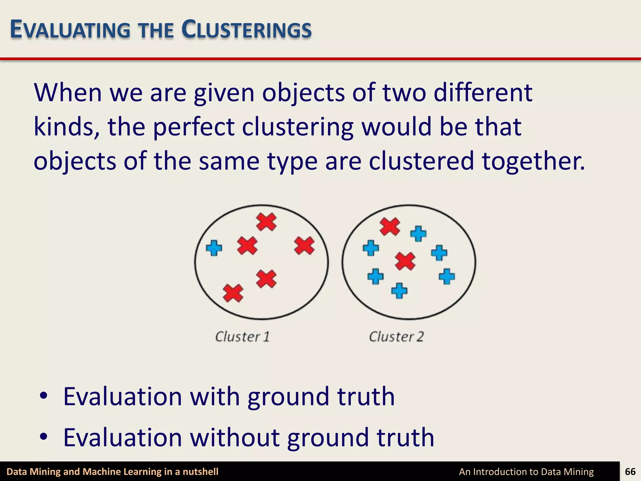 EVALUATING THE CLUSTERINGS

     When we are given objects of two different
     kinds, the perfect clustering would be that
     objects of the same type are clustered together.




      • Evaluation with ground truth
      • Evaluation without ground truth
Data Mining and Machine Learning in a nutshell   An Introduction to Data Mining   66
 