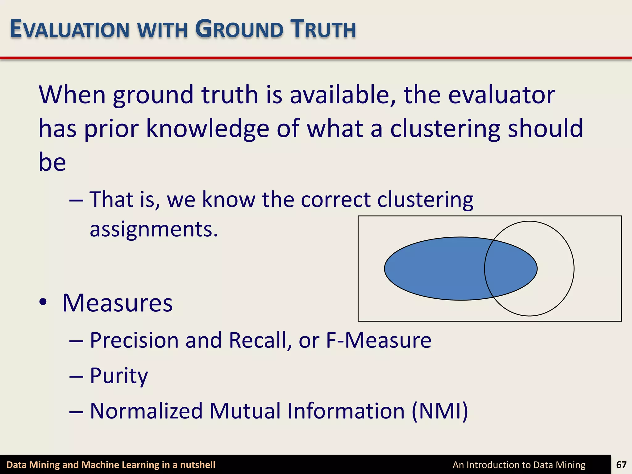 EVALUATION WITH GROUND TRUTH

      When ground truth is available, the evaluator
      has prior knowledge of what a clustering should
      be
             – That is, we know the correct clustering
               assignments.


      • Measures
             – Precision and Recall, or F-Measure
             – Purity
             – Normalized Mutual Information (NMI)

Data Mining and Machine Learning in a nutshell     An Introduction to Data Mining   67
 