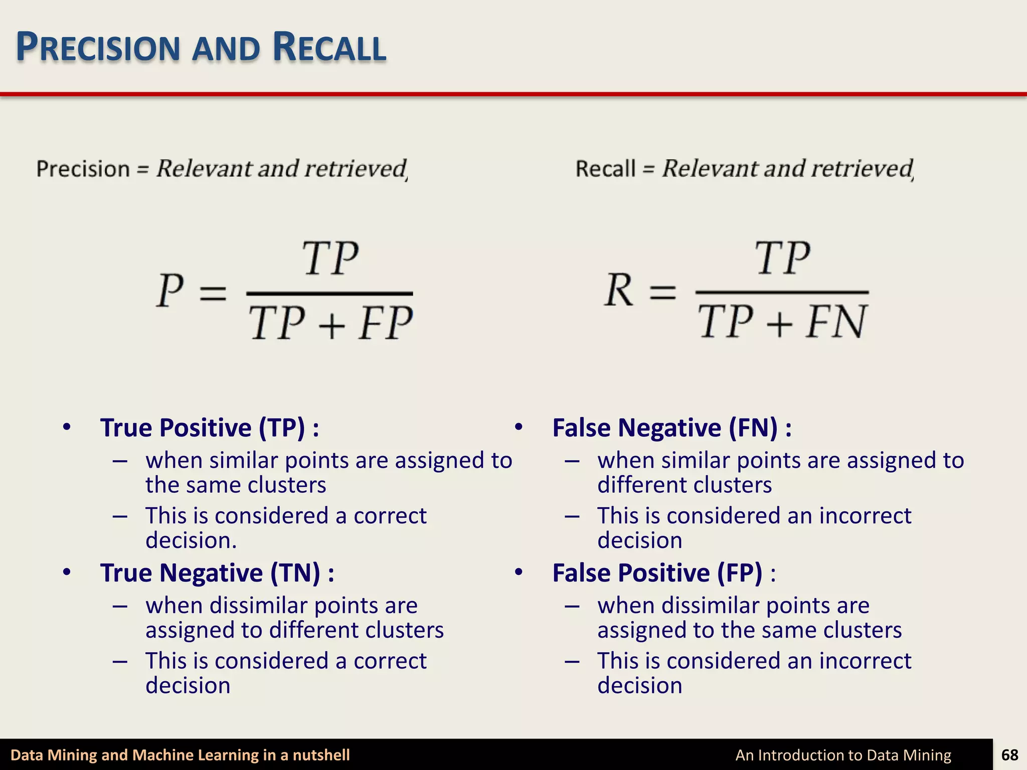 PRECISION AND RECALL




      • True Positive (TP) :                         • False Negative (FN) :
             – when similar points are assigned to       – when similar points are assigned to
               the same clusters                           different clusters
             – This is considered a correct              – This is considered an incorrect
               decision.                                   decision
      • True Negative (TN) :                         • False Positive (FP) :
             – when dissimilar points are                – when dissimilar points are
               assigned to different clusters              assigned to the same clusters
             – This is considered a correct              – This is considered an incorrect
               decision                                    decision

Data Mining and Machine Learning in a nutshell                           An Introduction to Data Mining   68
 