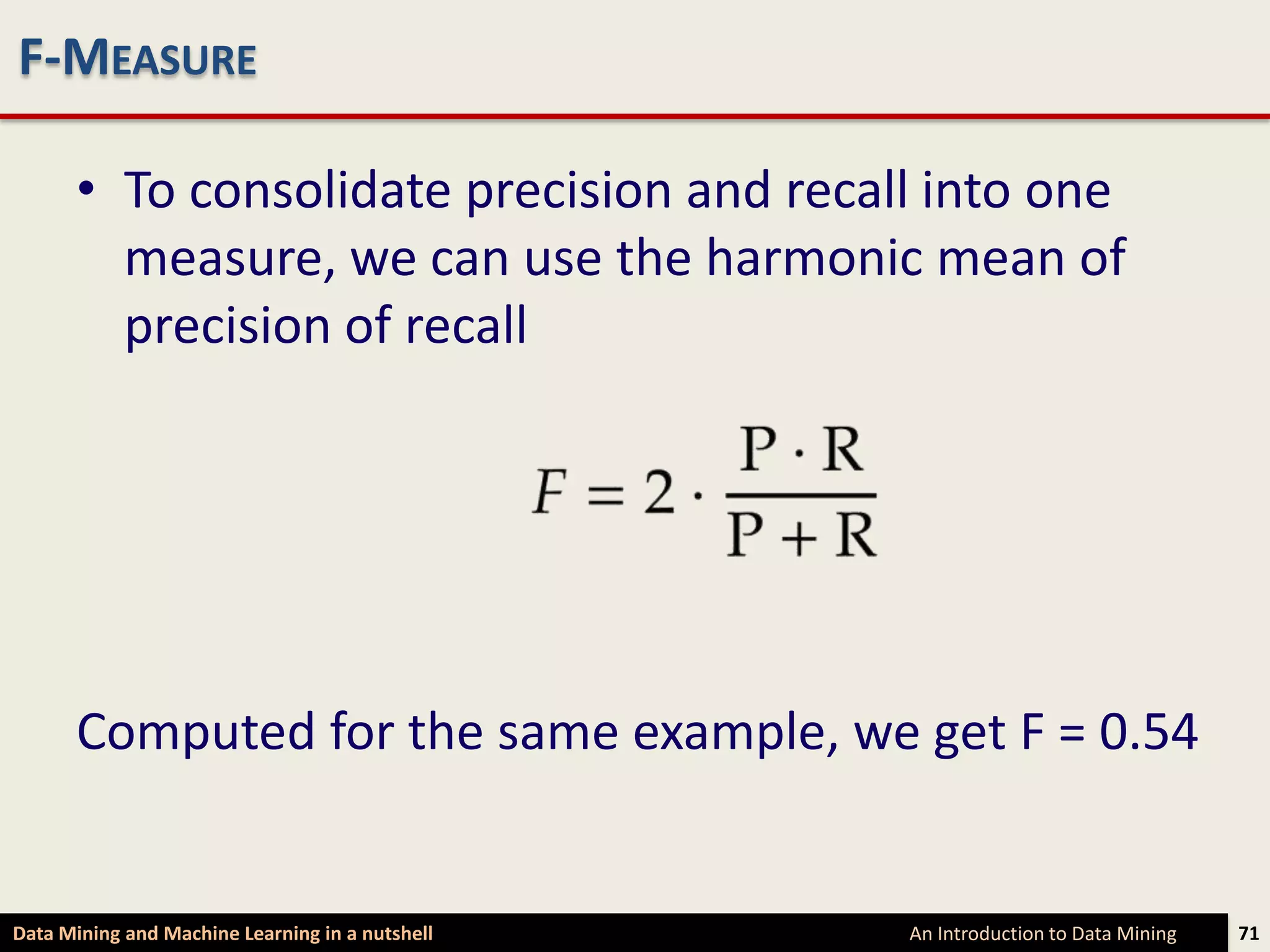 F-MEASURE

      • To consolidate precision and recall into one
        measure, we can use the harmonic mean of
        precision of recall




      Computed for the same example, we get F = 0.54


Data Mining and Machine Learning in a nutshell   An Introduction to Data Mining   71
 