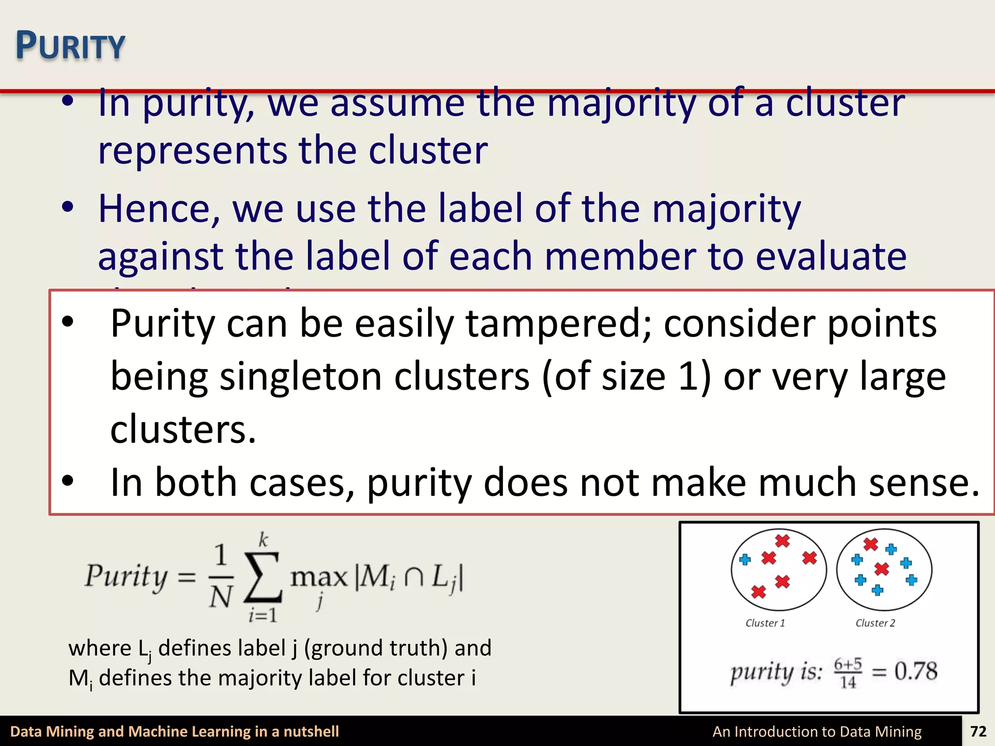 PURITY
  • In purity, we assume the majority of a cluster
    represents the cluster
  • Hence, we use the label of the majority
    against the label of each member to evaluate
  • the algorithm easily tampered; consider points
     Purity can be
  • The purity is then defined assize 1) or very large
     being singleton clusters (of the fraction of
    instances that have labels equal to the
     clusters.
    cluster’s majority label
  • In both cases, purity does not make much sense.


        where Lj defines label j (ground truth) and
        Mi defines the majority label for cluster i

Data Mining and Machine Learning in a nutshell        An Introduction to Data Mining   72
 