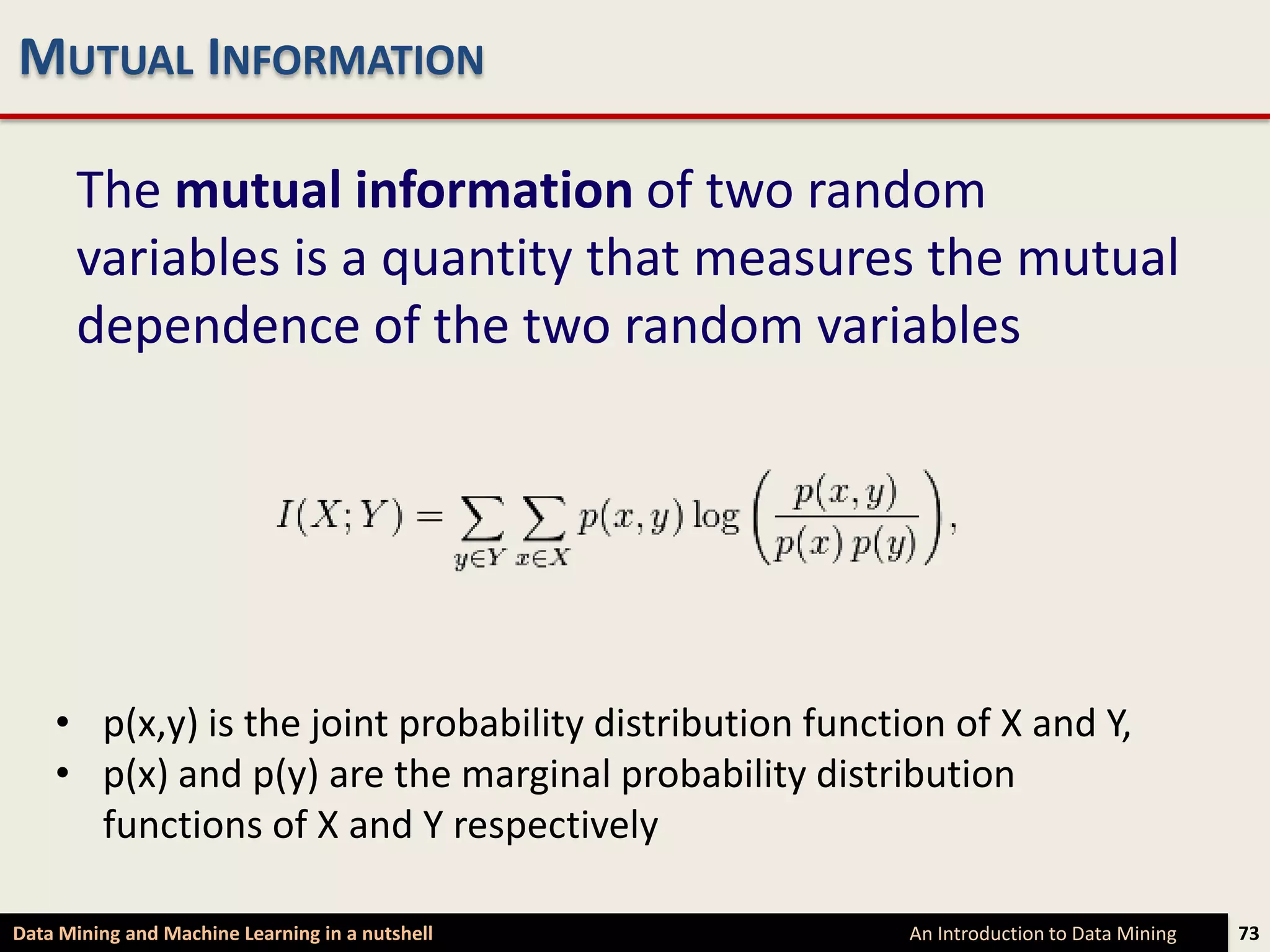 MUTUAL INFORMATION

      The mutual information of two random
      variables is a quantity that measures the mutual
      dependence of the two random variables




    • p(x,y) is the joint probability distribution function of X and Y,
    • p(x) and p(y) are the marginal probability distribution
      functions of X and Y respectively

Data Mining and Machine Learning in a nutshell           An Introduction to Data Mining   73
 