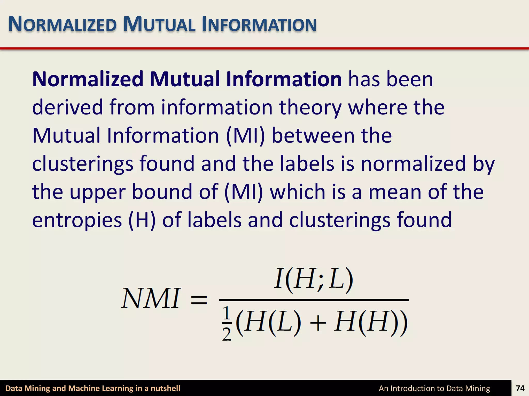 NORMALIZED MUTUAL INFORMATION

      Normalized Mutual Information has been
      derived from information theory where the
      Mutual Information (MI) between the
      clusterings found and the labels is normalized by
      the upper bound of (MI) which is a mean of the
      entropies (H) of labels and clusterings found




Data Mining and Machine Learning in a nutshell   An Introduction to Data Mining   74
 