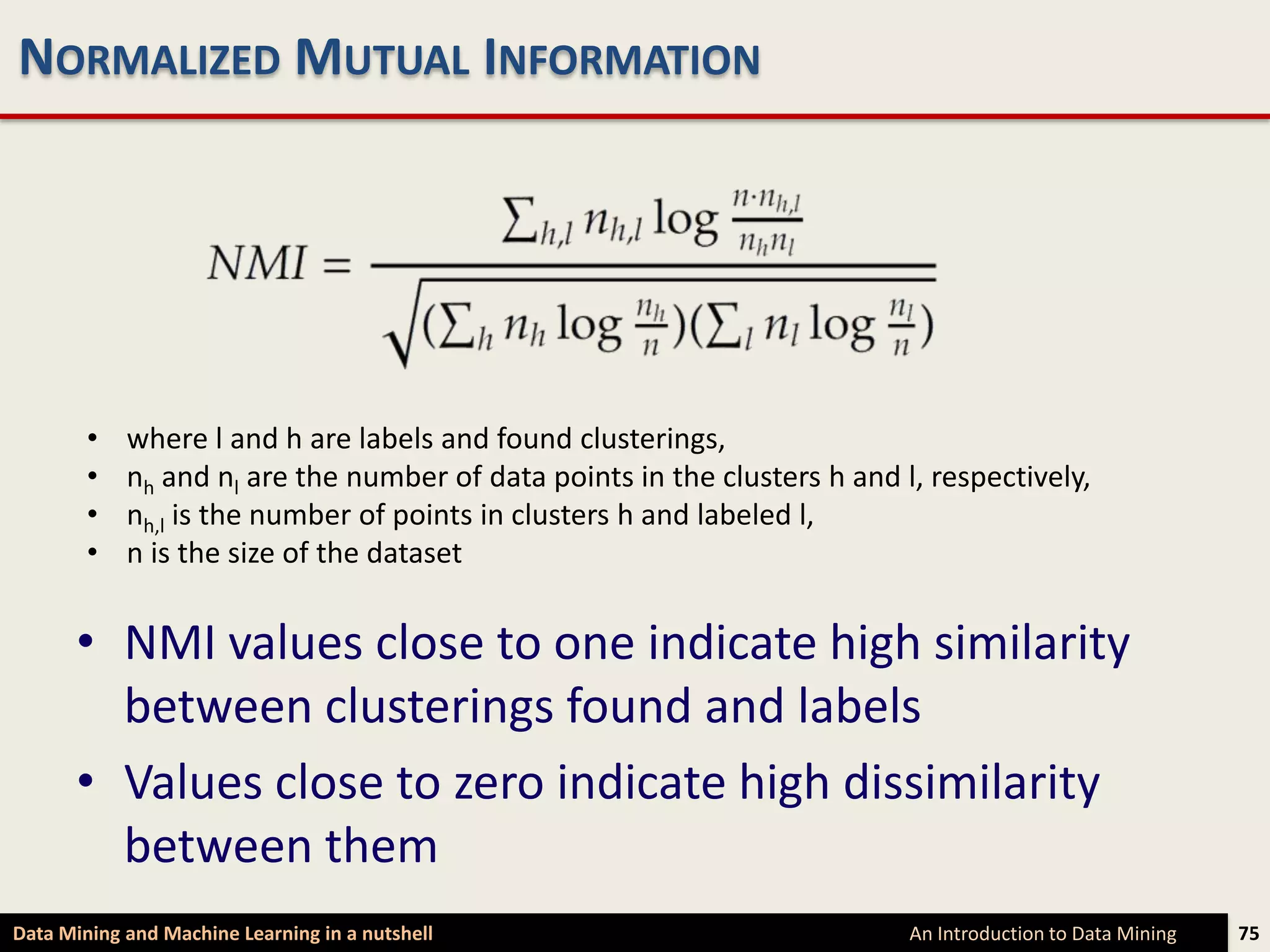 NORMALIZED MUTUAL INFORMATION




        •   where l and h are labels and found clusterings,
        •   nh and nl are the number of data points in the clusters h and l, respectively,
        •   nh,l is the number of points in clusters h and labeled l,
        •   n is the size of the dataset


      • NMI values close to one indicate high similarity
        between clusterings found and labels
      • Values close to zero indicate high dissimilarity
        between them
Data Mining and Machine Learning in a nutshell                             An Introduction to Data Mining   75
 