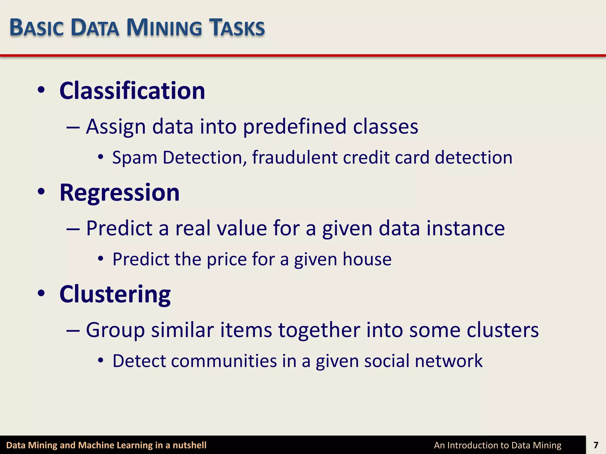 BASIC DATA MINING TASKS

      • Classification
             – Assign data into predefined classes
                    • Spam Detection, fraudulent credit card detection
      • Regression
             – Predict a real value for a given data instance
                    • Predict the price for a given house
      • Clustering
             – Group similar items together into some clusters
                    • Detect communities in a given social network



Data Mining and Machine Learning in a nutshell              An Introduction to Data Mining   7
 
