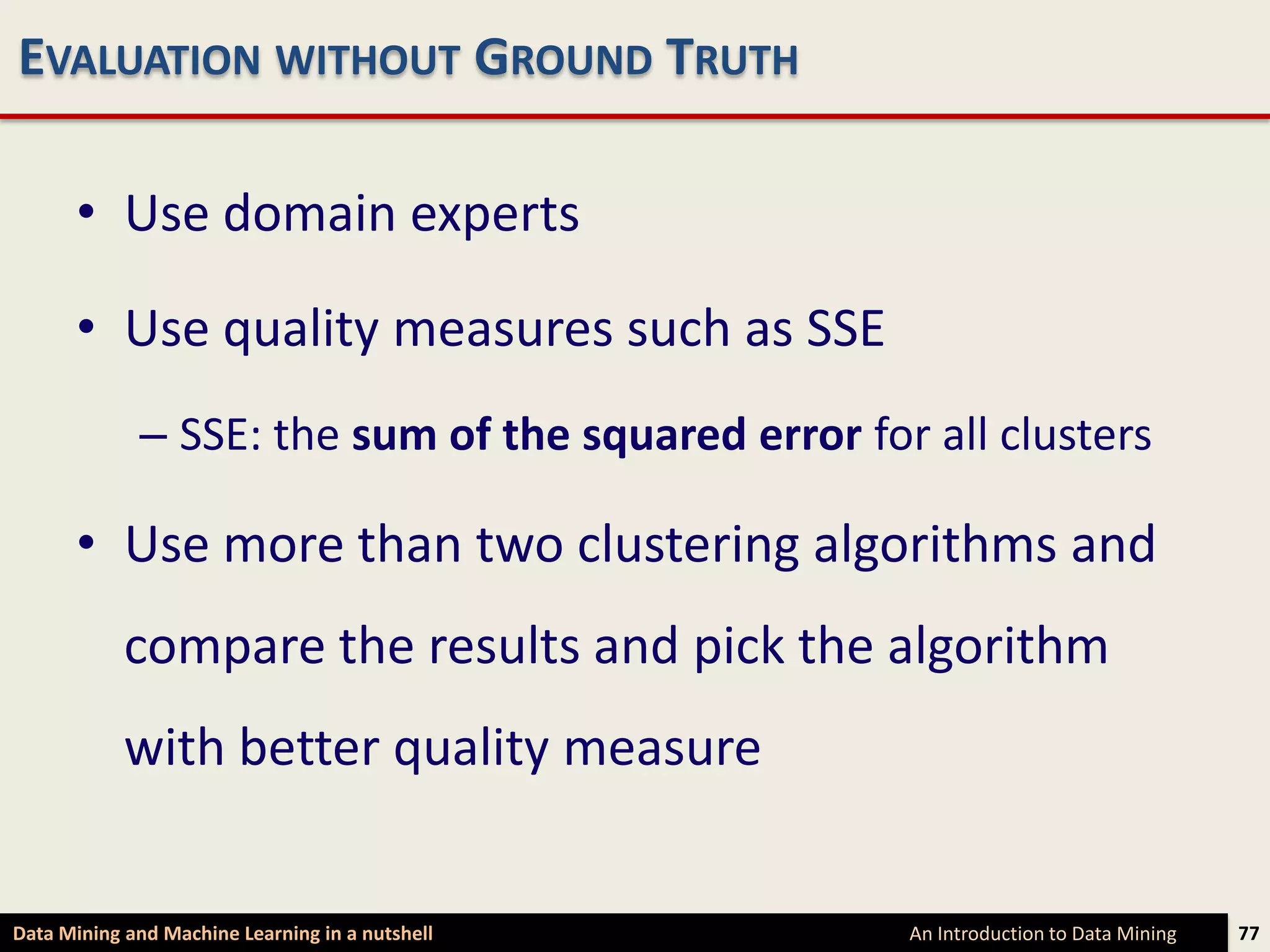 EVALUATION WITHOUT GROUND TRUTH

      • Use domain experts

      • Use quality measures such as SSE
             – SSE: the sum of the squared error for all clusters

      • Use more than two clustering algorithms and
            compare the results and pick the algorithm
            with better quality measure


Data Mining and Machine Learning in a nutshell      An Introduction to Data Mining   77
 