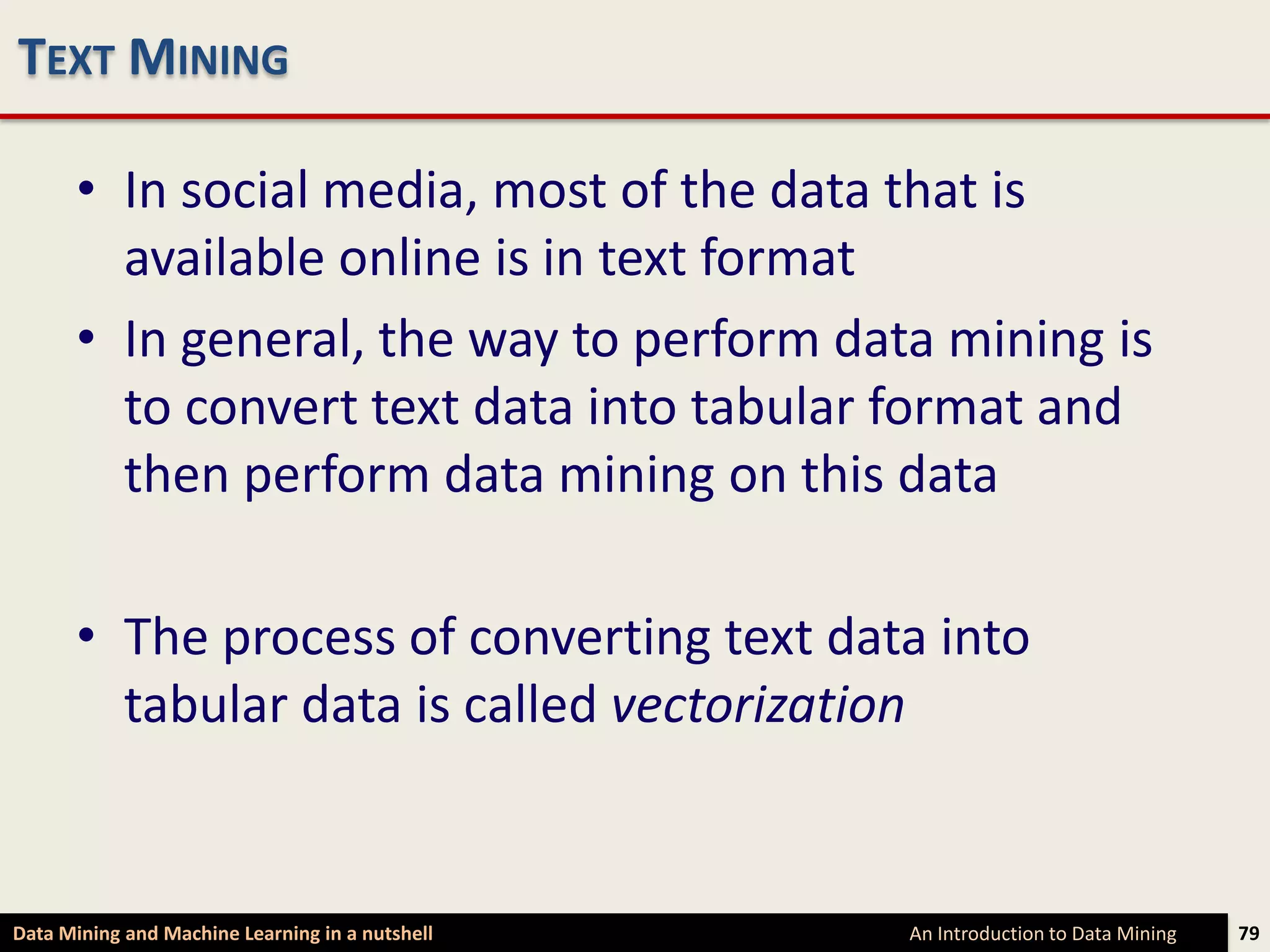 TEXT MINING

      • In social media, most of the data that is
        available online is in text format
      • In general, the way to perform data mining is
        to convert text data into tabular format and
        then perform data mining on this data

      • The process of converting text data into
        tabular data is called vectorization


Data Mining and Machine Learning in a nutshell   An Introduction to Data Mining   79
 
